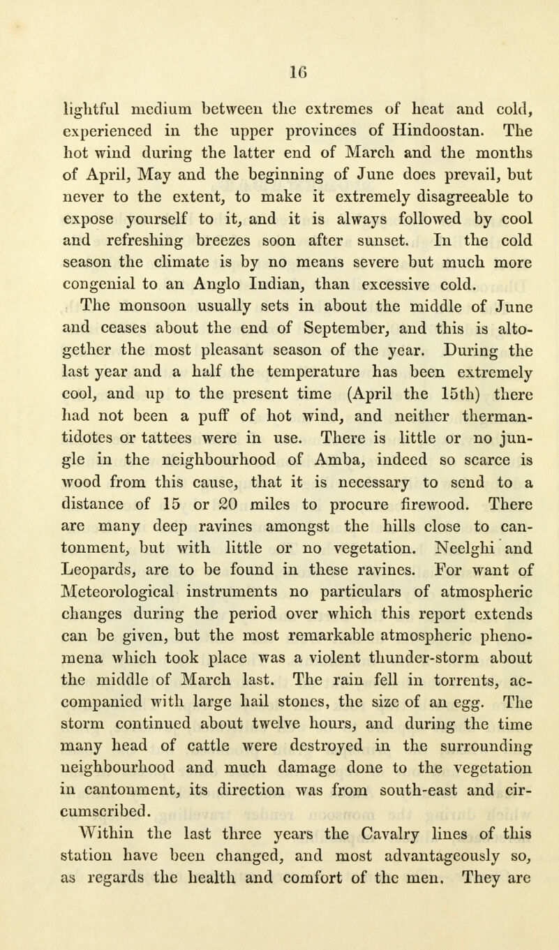 1(1 lightful medium between the extremes of heat and cold, experienced in the upper provinces of Hindoostan. The hot wind during the latter end of March and the months of April, May and the beginning of June does prevail, but never to the extent, to make it extremely disagreeable to expose yourself to it, and it is always followed by cool and refreshing breezes soon after sunset. In the cold season the climate is by no means severe but much more congenial to an Anglo Indian, than excessive cold. The monsoon usually sets in about the middle of June and ceases about the end of September, and this is alto- gether the most pleasant season of the year. During the last year and a half the temperature has been extremely cool, and up to the present time (April the 15th) there had not been a puff of hot wind, and neither therman- tidotes or tattees were in use. There is little or no jun- gle in the neighbourhood of Amba, indeed so scarce is wood from this cause, that it is necessary to send to a distance of 15 or 20 miles to procure firewood. There are many deep ravines amongst the hills close to can- tonment, but with little or no vegetation. Neelghi and Leopards, are to be found in these ravines. For want of Meteorological instruments no particulars of atmospheric changes during the period over which this report extends can be given, but the most remarkable atmospheric pheno- mena which took place was a violent thunder-storm about the middle of March last. The rain fell in torrents, ac- companied with large hail stones, the size of an egg. The storm continued about twelve hours, and during the time many head of cattle were destroyed in the surrounding neighbourhood and much damage done to the vegetation in cantonment, its direction was from south-east and cir- cumscribed. Within the last three years the Cavalry lines of this station have been changed, and most advantageously so, as regards the health and comfort of the men. They are