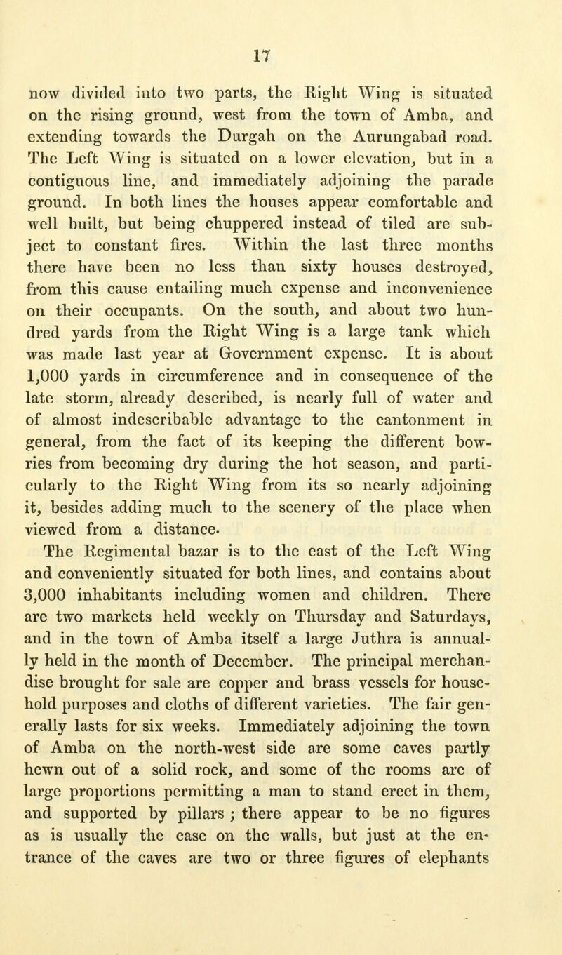 now divided into two parts, the Right Wing is situated on the rising ground, west from the town of Amba, and extending towards the Durgah on the Aurungabad road. The Left Wing is situated on a lower elevation, but in a contiguous line, and immediately adjoining the parade ground. In both lines the houses appear comfortable and well built, but being chuppered instead of tiled are sub- ject to constant fires. Within the last three months there have been no less than sixty houses destroyed, from this cause entailing much expense and inconvenience on their occupants. On the south, and about two hun- dred yards from the Eight Wing is a large tank which was made last year at Government expense. It is about 1,000 yards in circumference and in consequence of the late storm, already described, is nearly full of water and of almost indescribable advantage to the cantonment in general, from the fact of its keeping the different bow- ries from becoming dry during the hot season, and parti- cularly to the Right Wing from its so nearly adjoining it, besides adding much to the scenery of the place when viewed from a distance. The Regimental bazar is to the east of the Left Wing and conveniently situated for both lines, and contains about 3,000 inhabitants including women and children. There are two markets held weekly on Thursday and Saturdays, and in the town of Amba itself a large Juthra is annual- ly held in the month of December. The principal merchan- dise brought for sale are copper and brass vessels for house- hold purposes and cloths of different varieties. The fair gen- erally lasts for six weeks. Immediately adjoining the town of Amba on the north-west side are some caves partly hewn out of a solid rock, and some of the rooms are of large proportions permitting a man to stand erect in them, and supported by pillars ; there appear to be no figures as is usually the case on the walls, but just at the en- trance of the caves are two or three figures of elephants