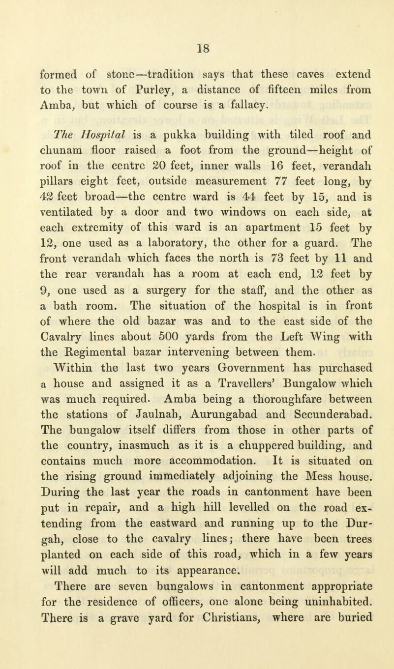 formed of stone—tradition says that these caves extend to the town of Purley, a distance of fifteen miles from Amba, but which of course is a fallacy. The Hospital is a pukka building with tiled roof and chunam floor raised a foot from the ground—height of roof in the centre 20 feet, inner walls 16 feet, verandah pillars eight feet, outside measurement 77 feet long, by 42 feet broad—the centre ward is 44 feet by 15, and is ventilated by a door and two windows on each side, at each extremity of this ward is an apartment 15 feet by 12, one used as a laboratory, the other for a guard. The front verandah which faces the north is 73 feet by 11 and the rear verandah has a room at each end, 12 feet by 9, one used as a surgery for the staff, and the other as a bath room. The situation of the hospital is in front of where the old bazar was and to the east side of the Cavalry lines about 500 yards from the Left Wing with the Regimental bazar intervening between them. Within the last two years Government has purchased a house and assigned it as a Travellers' Bungalow which was much required. Amba being a thoroughfare between the stations of Jaulnah, Aurungabad and Secunderabad. The bungalow itself differs from those in other parts of the country, inasmuch as it is a chuppered building, and contains much more accommodation. It is situated on the rising ground immediately adjoining the Mess house. During the last year the roads in cantonment have been put in repair, and a high hill levelled on the road ex- tending from the eastward and running up to the Dur- gah, close to the cavalry lines; there have been trees planted on each side of this road, which in a few years will add much to its appearance. There are seven bungalows in cantonment appropriate for the residence of officers, one alone being uninhabited. There is a grave yard for Christians, where are buried