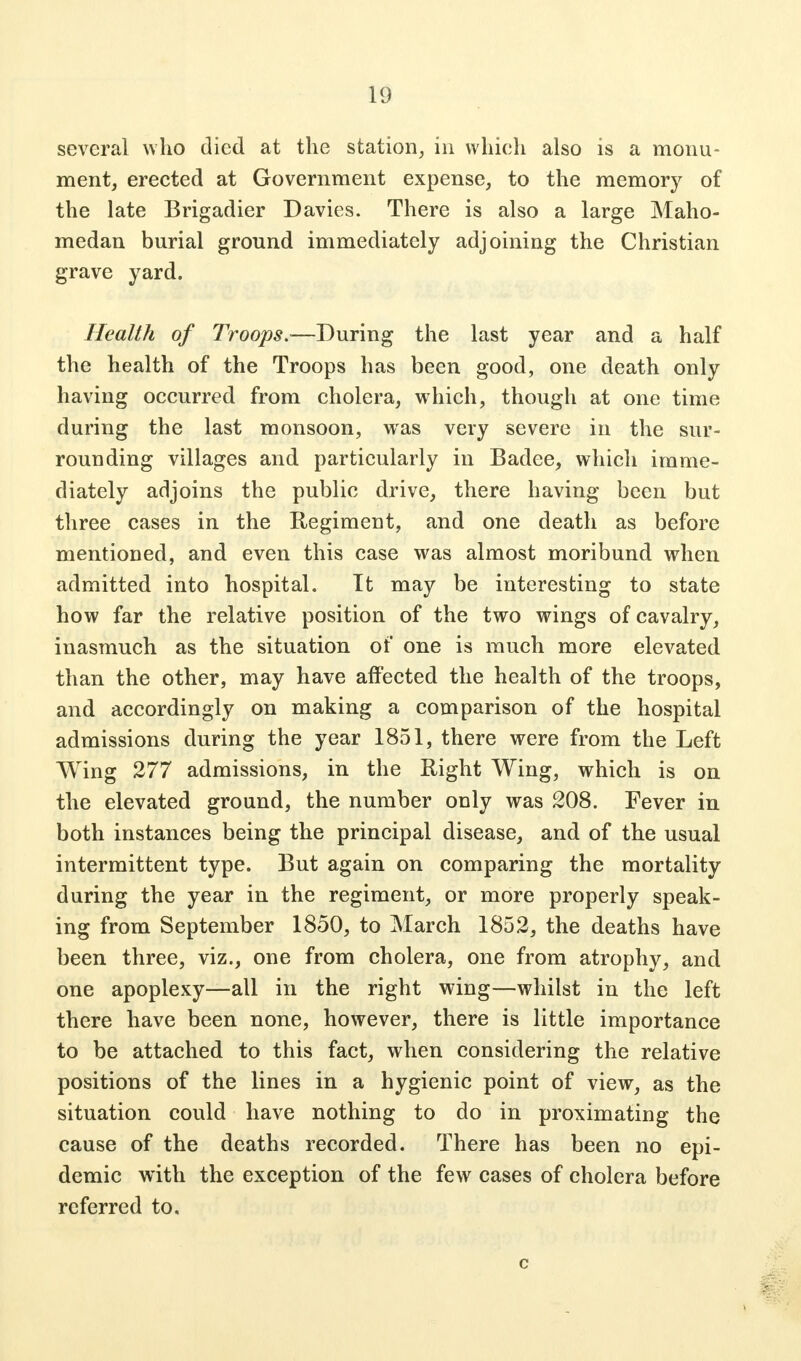 several who died at the station, in which also is a monu- ment, erected at Government expense, to the memory of the late Brigadier Davies. There is also a large Maho- medan burial ground immediately adjoining the Christian grave yard. Health of Troops.—During the last year and a half the health of the Troops has been good, one death only having occurred from cholera, which, though at one time during the last monsoon, was very severe in the sur- rounding villages and particularly in Badee, which imme- diately adjoins the public drive, there having been but three cases in the Regiment, and one death as before mentioned, and even this case was almost moribund when admitted into hospital. It may be interesting to state how far the relative position of the two wings of cavalry, inasmuch as the situation of one is much more elevated than the other, may have affected the health of the troops, and accordingly on making a comparison of the hospital admissions during the year 1851, there were from the Left Wing 277 admissions, in the Right Wing, which is on the elevated ground, the number only was 208. Fever in both instances being the principal disease, and of the usual intermittent type. But again on comparing the mortality during the year in the regiment, or more properly speak- ing from September 1850, to March 1852, the deaths have been three, viz., one from cholera, one from atrophy, and one apoplexy—all in the right wing—whilst in the left there have been none, however, there is little importance to be attached to this fact, when considering the relative positions of the lines in a hygienic point of view, as the situation could have nothing to do in proximating the cause of the deaths recorded. There has been no epi- demic with the exception of the few cases of cholera before referred to.