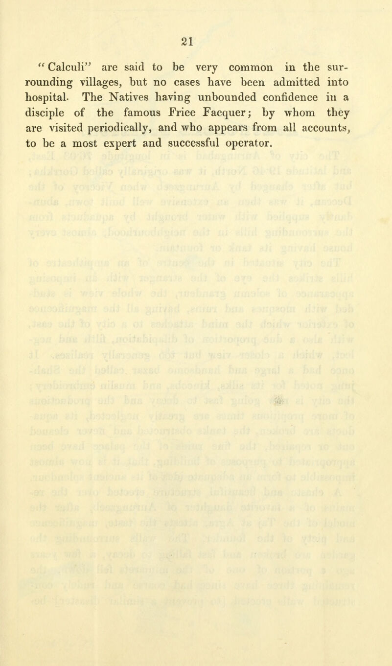 21  Calculi are said to be very common in the sur- rounding villages, but no cases have been admitted into hospital. The Natives haviug unbounded confidence in a disciple of the famous Eriee Facquer; by whom they are visited periodically, and who appears from all accounts, to be a most expert and successful operator.