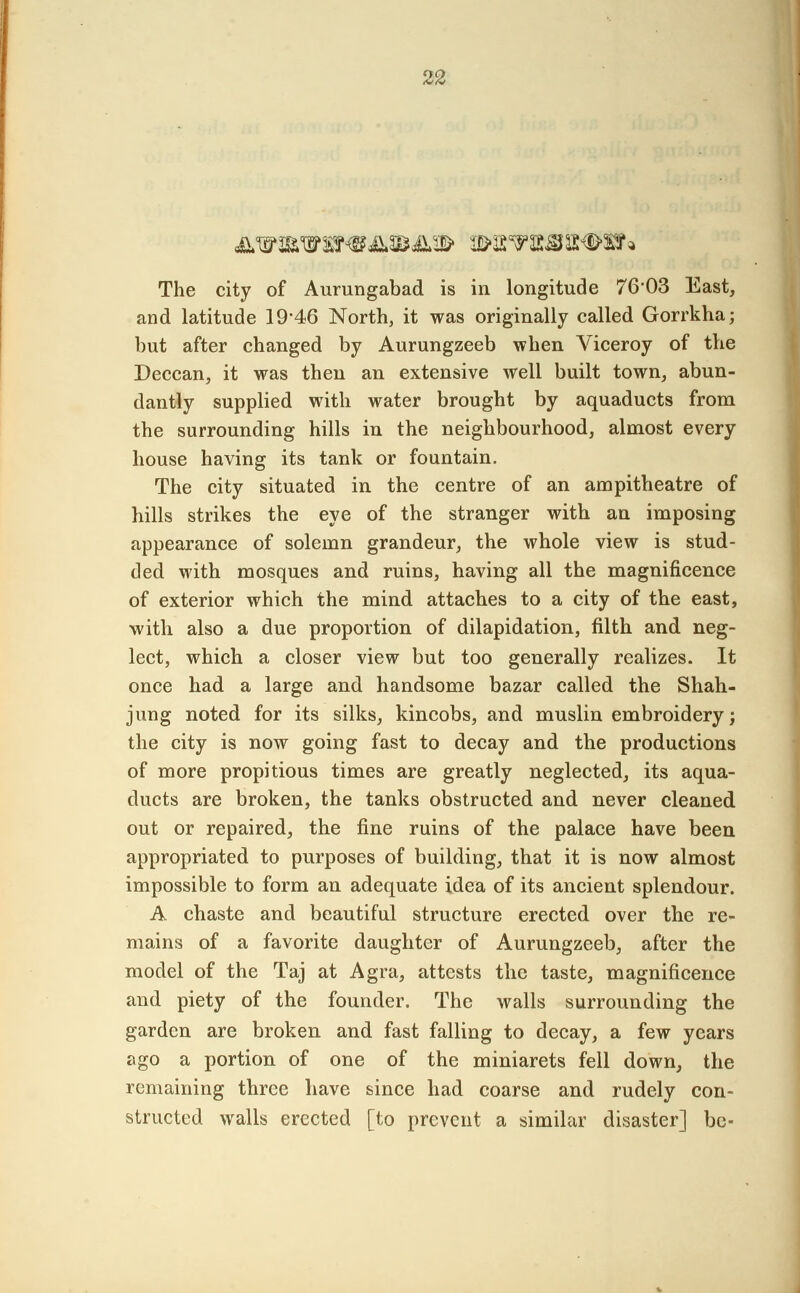 The city of Aurungabad is in longitude 76*03 East, and latitude 19*46 North, it was originally called Gorrkha; but after changed by Aurungzeeb when Viceroy of the Deccan, it was then an extensive well built town, abun- dantly supplied with water brought by aquaducts from the surrounding hills in the neighbourhood, almost every house having its tank or fountain. The city situated in the centre of an ampitheatre of hills strikes the eye of the stranger with an imposing appearance of solemn grandeur, the whole view is stud- ded with mosques and ruins, having all the magnificence of exterior which the mind attaches to a city of the east, with also a due proportion of dilapidation, filth and neg- lect, which a closer view but too generally realizes. It once had a large and handsome bazar called the Shah- jung noted for its silks, kincobs, and muslin embroidery; the city is now going fast to decay and the productions of more propitious times are greatly neglected, its aqua- ducts are broken, the tanks obstructed and never cleaned out or repaired, the fine ruins of the palace have been appropriated to purposes of building, that it is now almost impossible to form an adequate idea of its ancient splendour. A chaste and beautiful structure erected over the re- mains of a favorite daughter of Aurungzeeb, after the model of the Taj at Agra, attests the taste, magnificence and piety of the founder. The walls surrounding the garden are broken and fast falling to decay, a few years ago a portion of one of the miniarets fell down, the remaining three have since had coarse and rudely con- structed walls erected [to prevent a similar disaster] be-