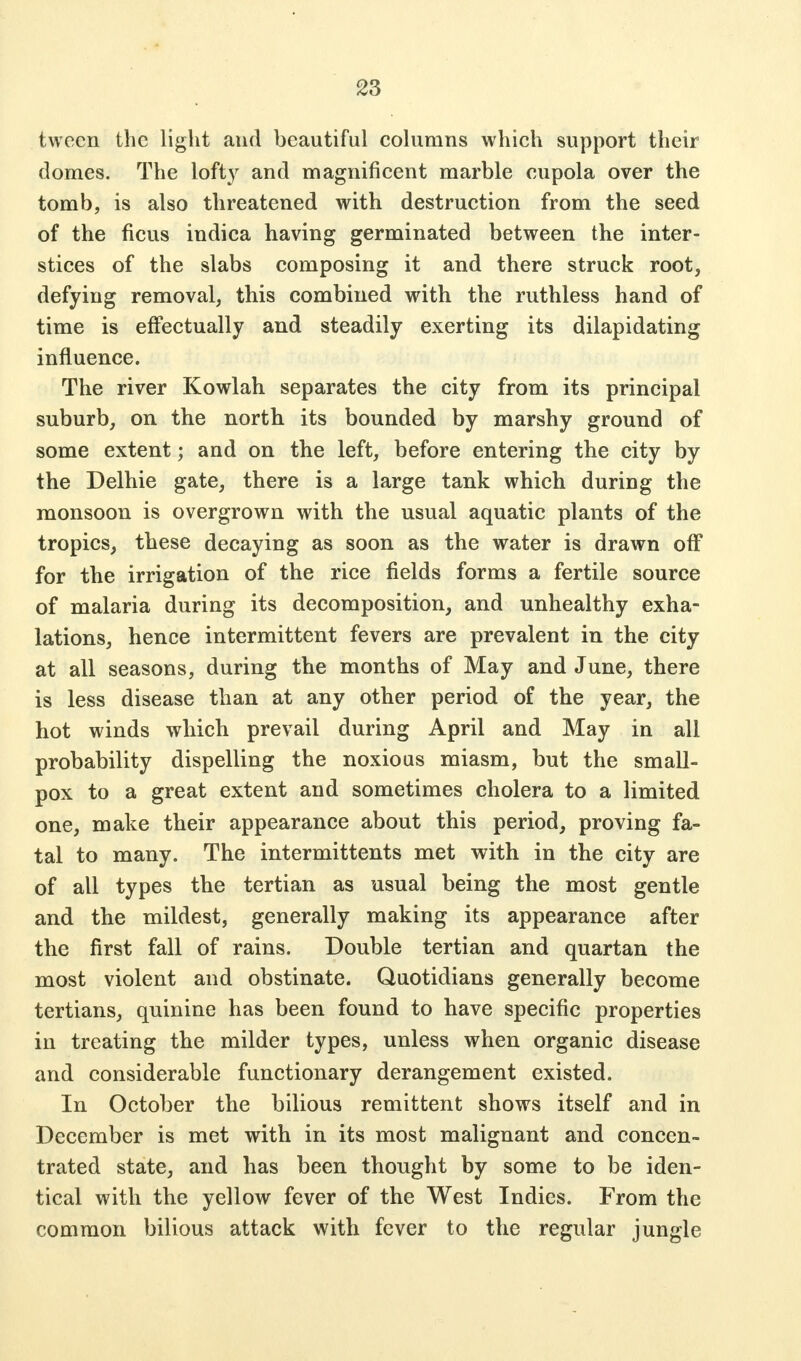 twecn the light and beautiful columns which support their domes. The lofty and magnificent marble cupola over the tomb, is also threatened with destruction from the seed of the ficus indica having germinated between the inter- stices of the slabs composing it and there struck root, defying removal, this combined with the ruthless hand of time is effectually and steadily exerting its dilapidating influence. The river Kowlah separates the city from its principal suburb, on the north its bounded by marshy ground of some extent; and on the left, before entering the city by the Delhie gate, there is a large tank which during the monsoon is overgrown with the usual aquatic plants of the tropics, these decaying as soon as the water is drawn off for the irrigation of the rice fields forms a fertile source of malaria during its decomposition, and unhealthy exha- lations, hence intermittent fevers are prevalent in the city at all seasons, during the months of May and June, there is less disease than at any other period of the year, the hot winds which prevail during April and May in all probability dispelling the noxious miasm, but the small- pox to a great extent and sometimes cholera to a limited one, make their appearance about this period, proving fa- tal to many. The intermittents met with in the city are of all types the tertian as usual being the most gentle and the mildest, generally making its appearance after the first fall of rains. Double tertian and quartan the most violent and obstinate. Quotidians generally become tertians, quinine has been found to have specific properties in treating the milder types, unless when organic disease and considerable functionary derangement existed. In October the bilious remittent shows itself and in December is met with in its most malignant and concen- trated state, and has been thought by some to be iden- tical with the yellow fever of the West Indies. From the common bilious attack with fever to the regular jungle