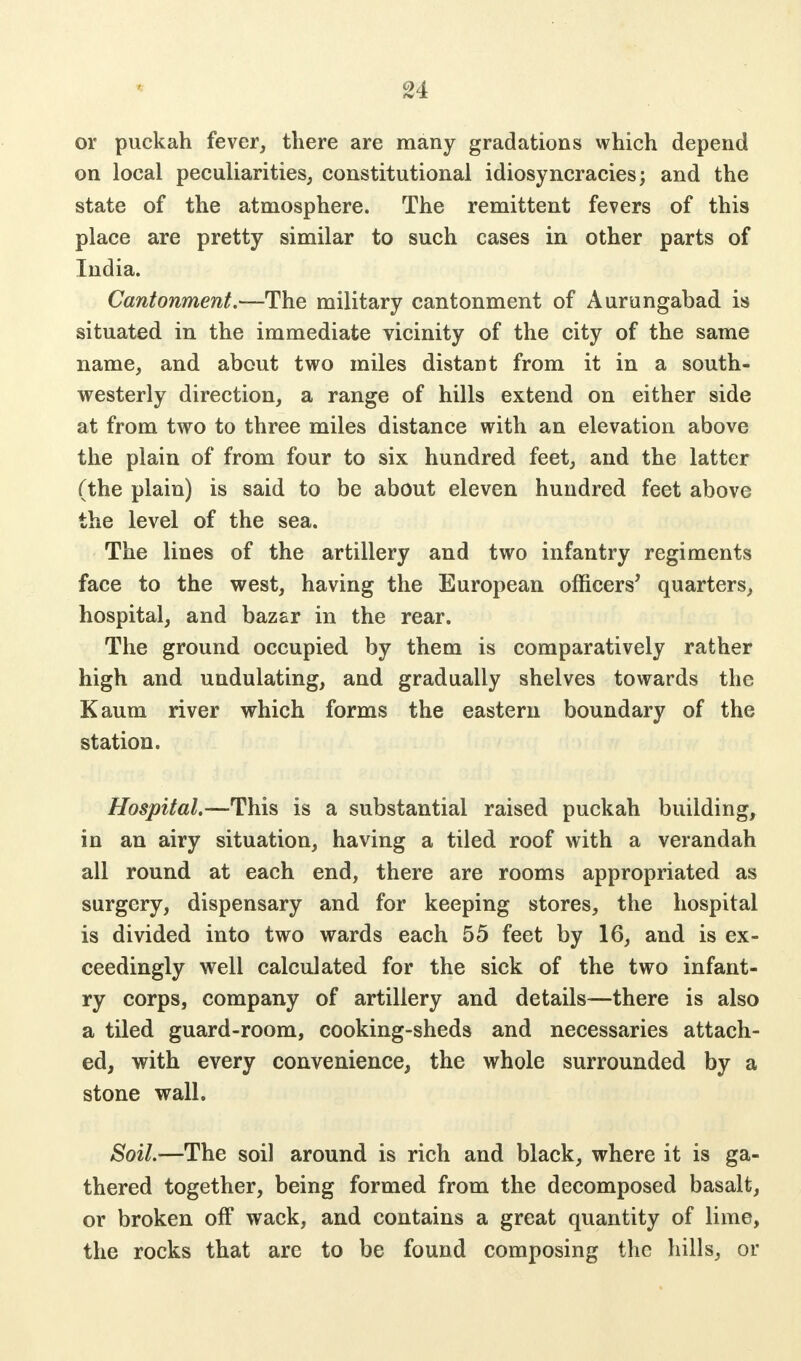 or puckah fever, there are many gradations which depend on local peculiarities, constitutional idiosyncracies; and the state of the atmosphere. The remittent fevers of this place are pretty similar to such cases in other parts of India. Cantonment.—The military cantonment of Aurungabad is situated in the immediate vicinity of the city of the same name, and about two miles distant from it in a south- westerly direction, a range of hills extend on either side at from two to three miles distance with an elevation above the plain of from four to six hundred feet, and the latter (the plain) is said to be about eleven hundred feet above the level of the sea. The lines of the artillery and two infantry regiments face to the west, having the European officers' quarters, hospital, and bazar in the rear. The ground occupied by them is comparatively rather high and undulating, and gradually shelves towards the Kaum river which forms the eastern boundary of the station. Hospital.—This is a substantial raised puckah building, in an airy situation, having a tiled roof with a verandah all round at each end, there are rooms appropriated as surgery, dispensary and for keeping stores, the hospital is divided into two wards each 55 feet by 16, and is ex- ceedingly well calculated for the sick of the two infant- ry corps, company of artillery and details—there is also a tiled guard-room, cooking-sheds and necessaries attach- ed, with every convenience, the whole surrounded by a stone wall. Soil.—The soil around is rich and black, where it is ga- thered together, being formed from the decomposed basalt, or broken off wack, and contains a great quantity of lime, the rocks that are to be found composing the hills, or