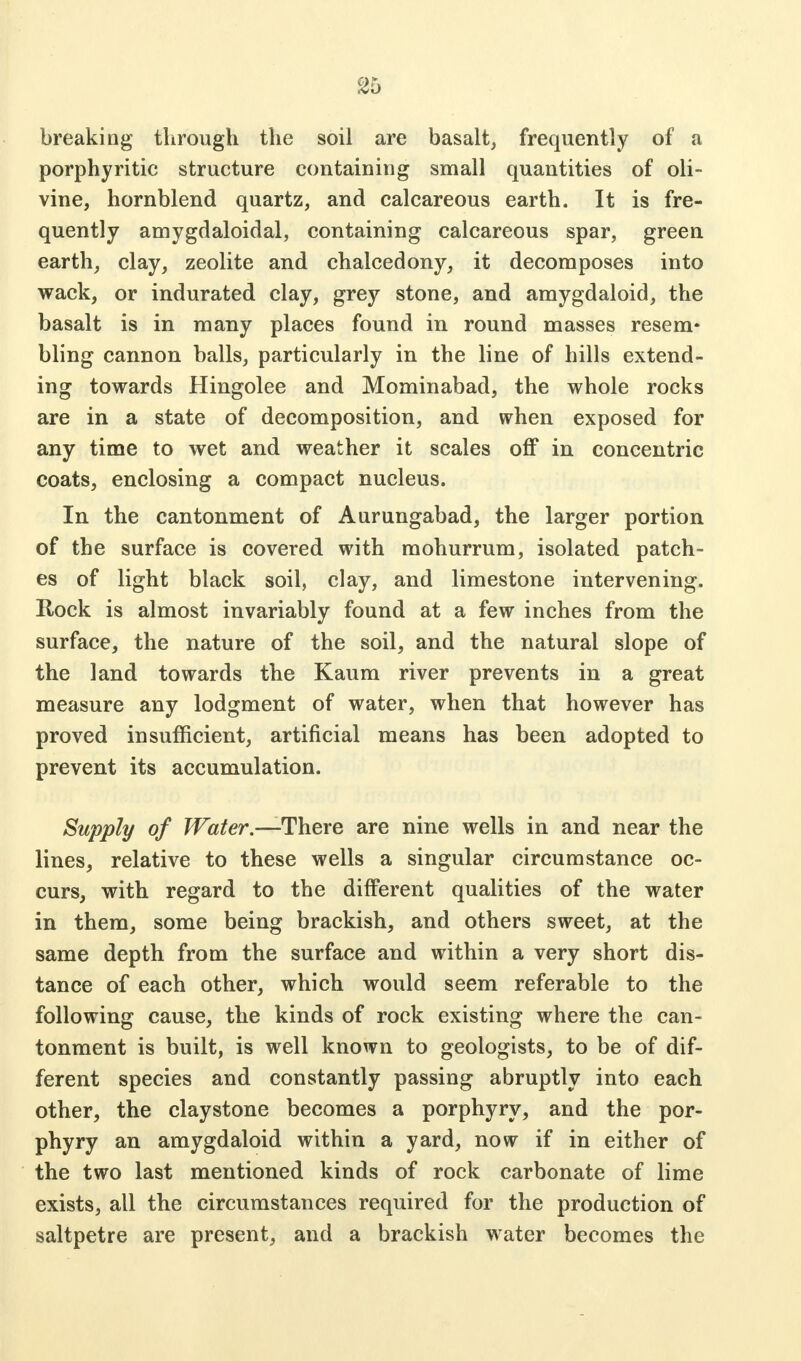 ^5 breaking through the soil are basalt, frequently of a porphyritic structure containing small quantities of oli- vine, hornblend quartz, and calcareous earth. It is fre- quently amygdaloidal, containing calcareous spar, green earth, clay, zeolite and chalcedony, it decomposes into wack, or indurated clay, grey stone, and amygdaloid, the basalt is in many places found in round masses resem- bling cannon balls, particularly in the line of hills extend- ing towards Hingolee and Mominabad, the whole rocks are in a state of decomposition, and when exposed for any time to wet and weather it scales off in concentric coats, enclosing a compact nucleus. In the cantonment of Aurungabad, the larger portion of the surface is covered with mohurrum, isolated patch- es of light black soil, clay, and limestone intervening. Rock is almost invariably found at a few inches from the surface, the nature of the soil, and the natural slope of the land towards the Kaum river prevents in a great measure any lodgment of water, when that however has proved insufficient, artificial means has been adopted to prevent its accumulation. Supply of Water.—There are nine wells in and near the lines, relative to these wells a singular circumstance oc- curs, with regard to the different qualities of the water in them, some being brackish, and others sweet, at the same depth from the surface and within a very short dis- tance of each other, which would seem referable to the following cause, the kinds of rock existing where the can- tonment is built, is well known to geologists, to be of dif- ferent species and constantly passing abruptly into each other, the claystone becomes a porphyry, and the por- phyry an amygdaloid within a yard, now if in either of the two last mentioned kinds of rock carbonate of lime exists, all the circumstances required for the production of saltpetre are present, and a brackish water becomes the