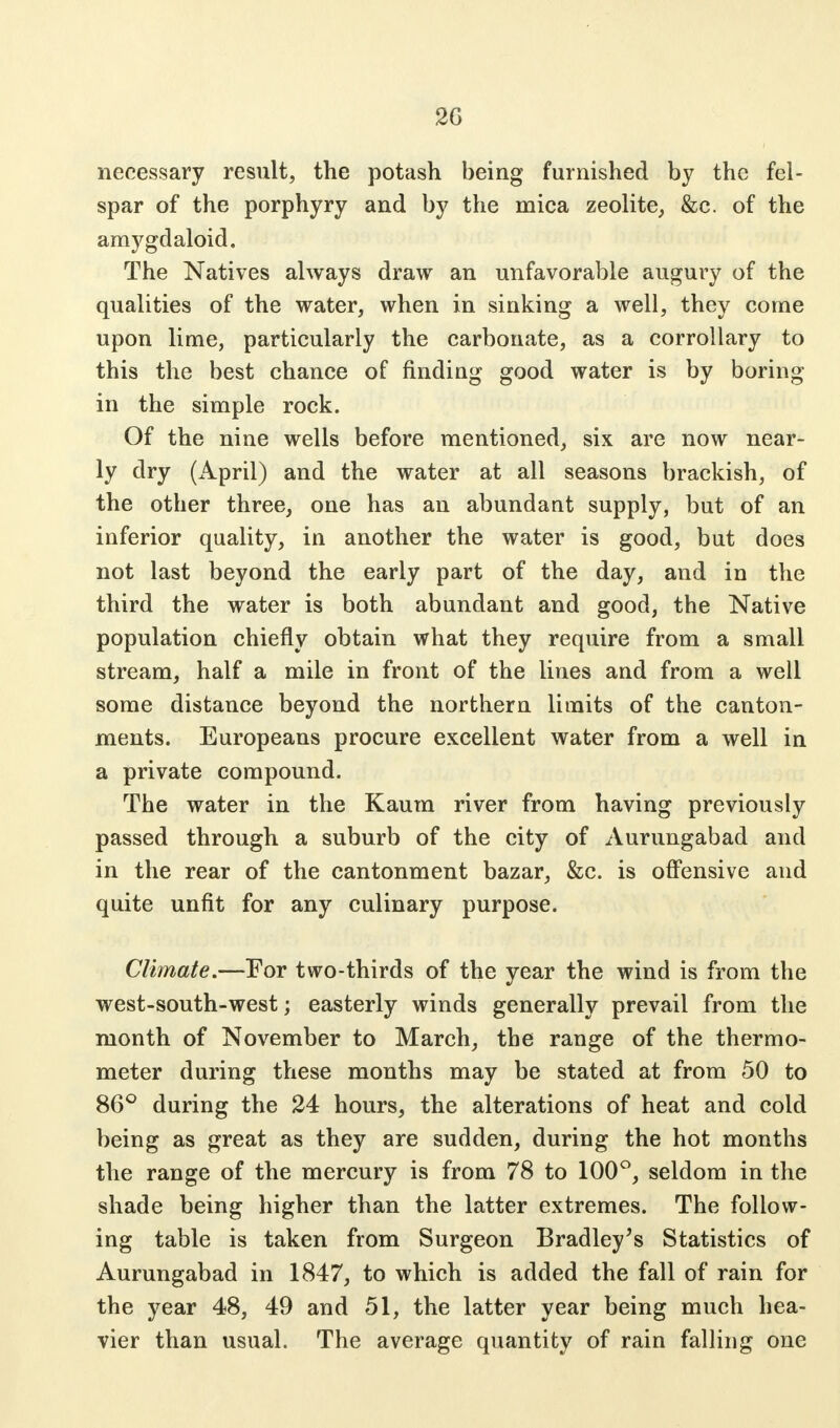 2G necessary result, the potash being furnished by the fel- spar of the porphyry and by the mica zeolite, &c. of the amygdaloid. The Natives always draw an unfavorable augury of the qualities of the water, when in sinking a well, they come upon lime, particularly the carbonate, as a corrollary to this the best chance of finding good water is by boring in the simple rock. Of the nine wells before mentioned, six are now near- ly dry (April) and the water at all seasons brackish, of the other three, one has an abundant supply, but of an inferior quality, in another the water is good, but does not last beyond the early part of the day, and in the third the water is both abundant and good, the Native population chiefly obtain what they require from a small stream, half a mile in front of the lines and from a well some distance beyond the northern limits of the canton- ments. Europeans procure excellent water from a well in a private compound. The water in the Kaum river from having previously passed through a suburb of the city of Aurungabad and in the rear of the cantonment bazar, &c. is offensive and quite unfit for any culinary purpose. Climate.—For two-thirds of the year the wind is from the west-south-west; easterly winds generally prevail from the month of November to March, the range of the thermo- meter during these months may be stated at from 50 to 86° during the 24 hours, the alterations of heat and cold being as great as they are sudden, during the hot months the range of the mercury is from 78 to 100°, seldom in the shade being higher than the latter extremes. The follow- ing table is taken from Surgeon Bradley's Statistics of Aurungabad in 1847, to which is added the fall of rain for the year 48, 49 and 51, the latter year being much hea- vier than usual. The average quantity of rain falling one