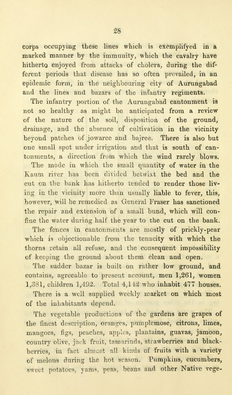corps occupying these lines which is exemplified in a marked manner by the immunity, which the cavalry have hitherto enjoyed from attacks of cholera, during the dif- ferent periods that disease has so often prevailed, in an epidemic form, in the neighbouring city of Aurungabad and the lines and bazars of the infantry regiments. The infantry portion of the Aurungabad cantonment is not so healthy as might be anticipated from a review of the nature of the soil, disposition of the ground, drainage, and the absence of cultivation in the vicinity beyond patches of jowaree and bajree. There is also but one small spot under irrigation and that is south of can- tonments, a direction from which the wind rarely blows. The mode in which the small quantity of water in the Kaum river has been divided betwixt the bed and the cut on the bank has hitherto tended to render those liv- ing in the vicinity more than usually liable to fever, this, however, will be remedied as General Fraser has sanctioned the repair and extension of a small bund, which will con- fine the water during half the year to the cut on the bank. The fences in cantonments are mostly of prickly-pear which is objectionable from the tenacity with which the thorns retain all refuse, and the consequent impossibility of keeping the ground about them clean and open. The sudder bazar is built on rather low ground, and contains, agreeable to present account, men 1,261, women 1,381, children 1,492. Total 4,142 who inhabit 477 houses. There is a well supplied weekly market on which most of the inhabitants depend. The vegetable productions of the gardens are grapes of the finest description, oranges, pumplemose, citrons, limes, mangoes, figs, peaches, apples, plantains, guavas, jamoon, country olive, jack fruit, tamarinds, strawberries and black- berries, in fact almost all kinds of fruits with a variety of melons during the hot season. Pumpkins, cucumbers, sweet potatoes, yams, peas, beans and other Native vege-