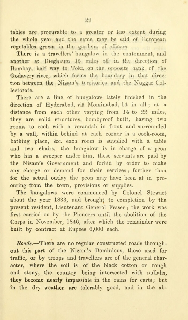 tables are procurable to a greater or less extent during the whole year and the same may be said of European vegetables grown in the gardens of ofiicers. There is a travellers' bungalow in the cantonment, and another at Dieghaura 15 miles off in tho direction of Bombay, half way to Toka on the opposite bank of the Godavery river, which forms the boundary in that direc- tion between the Nizam's territories and the Nuggar Col- lectorate. There are a line of bungalows lately finished in the direction of Hyderabad, via Mominabad, 14 in all ; at a distance from each other varying from 14 to 22 miles, they are solid structures, bombproof built, having two rooms to each with a verandah in front and surrounded by a wall, within behind at each corner is a cook-room, bathing place, &c. each room is supplied with a table and two chairs, the bungalow is in charge of a peon who has a sweeper under him, these servants are paid by the Nizam's Government and forbid by order to make any charge or demand for their services; further than for the actual outlay the peon may have been at in pro- curing from the town, provisions or supplies. The bungalows were commenced by Colonel Stewart about the year 1833, and brought to completion by the present resident, Lieutenant General Fraser; the work was first carried on by the Pioneers until the abolition of the Corps in November, 1846, after which the remainder were built by contract at Rupees 6,000 each. Roads.—There are no regular constructed roads through- out this part of the Nizam's Dominions, those used for traffic, or by troops and travellers are of the general char- acter, where the soil is of the black cotton or rough and stony, the country being intersected with nullahs, they become nearly impassible in the rains for carts; but in the dry weather are tolerably good, and in the ab-