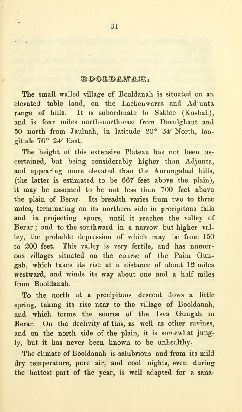 The small walled village of Booldanah is situated on an elevated table land, on the Lackenwarra and Ad junta range of hills. It is subordinate to Saklee (Kusbah), and is four miles north-north-east from Davulghaut and 50 north from Jaulnah, in latitude 20° 34' North, lon- gitude 76° 24' East. The height of this extensive Plateau has not been as- certained, but being considerably higher than Adjunta, and appearing more elevated than the Aurungabad hills, (the latter is estimated to be 667 feet above the plain), it may be assumed to be not less than 700 feet above the plain of Berar. Its breadth varies from two to three miles, terminating on its northern side in precipitous falls and in projecting spurs, until it reaches the valley of Berar; and to the southward in a narrow but higher val- ley, the probable depression of which may be from 150 to 200 feet. This valley is very fertile, and has numer- ous villages situated on the course of the Paim Gun- gah, which takes its rise at a distance of about 12 miles westward, and winds its way about one and a half miles from Booldanah. To the north at a precipitous descent flows a little spring, taking its rise near to the village of Booldanah, and which forms the source of the Isva Gungah in Berar. On the declivity of this, as well as other ravines, and on the north side of the plain, it is somewhat jung- ly, but it has never been known to be unhealthy. The climate of Booldanah is salubrious and from its mild dry temperature, pure air, and cool nights, even during the hottest part of the year, is well adapted for a sana-