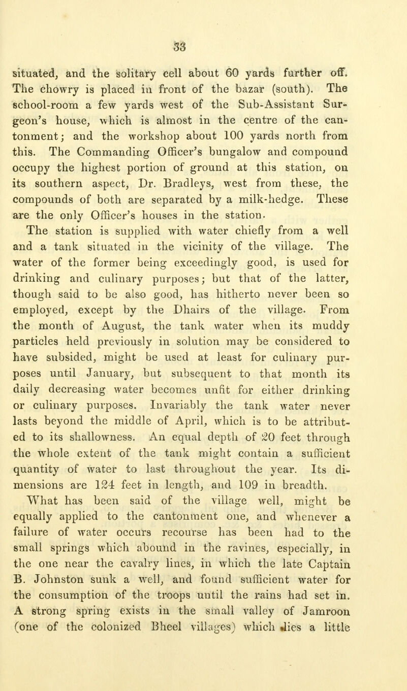 situated, and the solitary cell about 60 yards further off» The chowry is placed in front of the bazar (south). The school-room a few yards west of the Sub-Assistant Sur- geon's house, which is almost in the centre of the can- tonment; and the workshop about 100 yards north from this. The Commanding Officer's bungalow and compound occupy the highest portion of ground at this station, on its southern aspect, Dr. Bradleys, west from these, the compounds of both are separated by a milk-hedge. These are the only Officer's houses in the station. The station is supplied with water chiefly from a well and a tank situated in the vicinity of the village. The water of the former being exceedingly good, is used for drinking and culinary purposes; but that of the latter, though said to be also good, has hitherto never been so employed, except by the Dhairs of the village. From the month of August, the tank water when its muddy particles held previously in solution may be considered to have subsided, might be used at least for culinary pur- poses until January, but subsequent to that month its daily decreasing water becomes unfit for either drinking or culinary purposes. Invariably the tank water never lasts beyond the middle of April, which is to be attribut- ed to its shallowness. An equal depth of 20 feet through the whole extent of the tank might contain a sufficient quantity of water to last throughout the year. Its di- mensions are 124 feet in length, and 109 in breadth. What has been said of the village well, might be equally applied to the cantonment one, and whenever a failure of water occurs recourse has been had to the small springs which abound in the ravines, especially, in the one near the cavalry lines, in which the late Captain B. Johnston sunk a well, and found sufficient water for the consumption of the troops until the rains had set in. A strong spring exists in the small valley of Jamroon (one of the colonized Bheel villages) which Jies a little