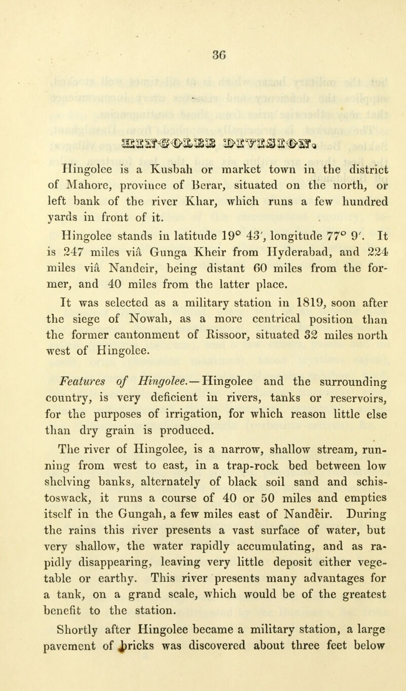 Hingolee is a Kusbah or market town in the district of Mahore, province of Berar, situated on the north, or left bank of the river Khar, which runs a few hundred yards in front of it. Hingolee stands in latitude 19° 43', longitude 77° 9'. It is 247 miles via Gunga Kheir from Hyderabad, and 224 miles via Nandeir, being distant 60 miles from the for- mer, and 40 miles from the latter place. It was selected as a military station in 1819, soon after the siege of Nowah, as a more centrical position than the former cantonment of Rissoor, situated 32 miles north west of Hingolee. Features of Hingolee.—Hingolee and the surrounding country, is very deficient in rivers, tanks or reservoirs, for the purposes of irrigation, for which reason little else than dry grain is produced. The river of Hingolee, is a narrow, shallow stream, run- ning from west to east, in a trap-rock bed between low shelving banks, alternately of black soil sand and schis- toswack, it runs a course of 40 or 50 miles and empties itself in the Gungah, a few miles east of Nandeir. During the rains this river presents a vast surface of water, but very shallow, the water rapidly accumulating, and as ra- pidly disappearing, leaving very little deposit either vege- table or earthy. This river presents many advantages for a tank, on a grand scale, which would be of the greatest benefit to the station. Shortly after Hingolee became a military station, a large pavement of Jpricks was discovered about three feet below