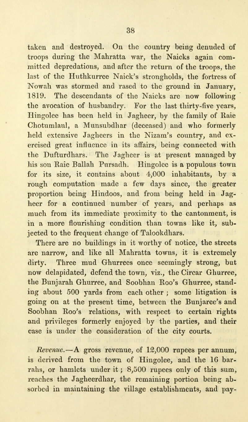 taken and destroyed. On the country being denuded of troops during the Mahratta war, the Naicks again com- mitted depredations, and after the return of the troops, the last of the Huthkurree Naick's strongholds, the fortress of Nowah was stormed and rased to the ground in January, 1819. The descendants of the Naicks are now following the avocation of husbandry. For the last thirty-five years, Hingolee has been held in Jagheer, by the family of Raie Chotumlaul, a Munsubdhar (deceased) and who formerly held extensive Jagheers in the Nizam's country, and ex- ercised great influence in its affairs, being connected with the Dufturdhars. The Jagheer is at present managed by his son Raie Ballah Pursadh. Hingolee is a populous town for its size, it contains about 4,000 inhabitants, by a rough computation made a few days since, the greater proportion being Hindoos, and from being held in Jag- heer for a continued number of years, and perhaps as much from its immediate proximity to the cantonment, is in a more flourishing condition than towns like it, sub- jected to the frequent change of Talookdhars. There are no buildings in it worthy of notice, the streets are narrow, and like all Mahratta towns, it is extremely dirty. Three mud Ghurrees once seemingly strong, but now delapidated, defend the town, viz., the Circar Ghurree, the Bunjarah Ghurree, and Soobhan Roo's Ghurree, stand- ing about 500 yards from each other ; some litigation is going on at the present time, between the Bunjaree's and Soobhan Roo's relations, with respect to certain rights and privileges formerly enjoyed by the parties, and their case is under the consideration of the city courts. Revenue.—A gross revenue, of 12,000 rupees per annum, is derived from the town of Hingolee, and the 16 bar- rahs, or hamlets under it; 8,500 rupees only of this sum, reaches the Jagheerdhar, the remaining portion being ab- sorbed in maintaining the village establishments, and pay-