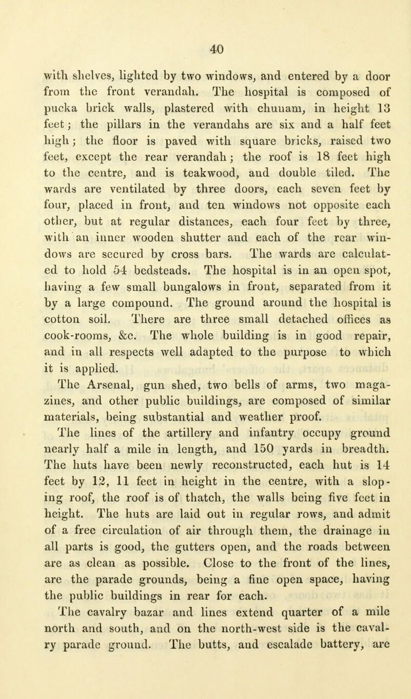 with shelves, lighted by two windows, and entered by a door from the front verandah. The hospital is composed of pucka brick walls, plastered with chuuam, in height 13 feet j the pillars in the verandahs are six and a half feet high; the floor is paved with square bricks, raised two feet, except the rear verandah; the roof is 18 feet high to the centre, and is teak wood, and double tiled. The wards are ventilated by three doors, each seven feet by four, placed in front, and ten windows not opposite each other, but at regular distances, each four feet by three, with an inner wooden shutter and each of the rear win- dows are secured by cross bars. The wards are calculat- ed to hold 54 bedsteads. The hospital is in an open spot, having a few small bungalows in front, separated from it by a large compound. The ground around the hospital is cotton soil. There are three small detached offices as cook-rooms, &c. The whole building is in good repair, and in all respects well adapted to the purpose to which it is applied. The Arsenal, gun shed, two bells of arms, two maga- zines, and other public buildings, are composed of similar materials, being substantial and weather proof. The lines of the artillery and infantry occupy ground nearly half a mile in length, and 150 yards in breadth. The huts have been newly reconstructed, each hut is 14 feet by 12, 11 feet in height in the centre, with a slop- ing roof, the roof is of thatch, the walls being five feet in height. The huts are laid out in regular rows, and admit of a free circulation of air through them, the drainage in all parts is good, the gutters open, and the roads between are as clean as possible. Close to the front of the lines, are the parade grounds, being a fine open space, having the public buildings in rear for each. The cavalry bazar and lines extend quarter of a mile north and south, and on the north-west side is the caval- ry parade ground. The butts, and escalade battery, are