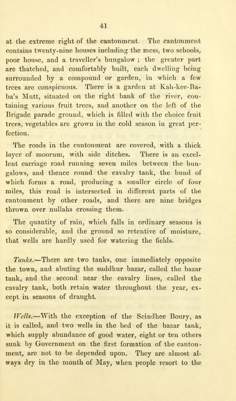 at the extreme right of the cantonment. The cantonment contains twenty-nine houses including the mess, two schools, poor house, and a traveller's bungalow ; the greater part are thatched, and comfortably built, each dwelling being surrounded by a compound or garden, in which a few trees are conspicuous. There is a garden at Kah-kee-Ba- ba's Mutt, situated on the right bank of the river, con- taining various fruit trees, and another on the left of the Brigade parade ground, which is filled with the choice fruit trees, vegetables are grown in the cold season in great per- fection. The roads in the cantonment are covered, with a thick layer of moorum, with side ditches. There is an excel- lent carriage road running seven miles between the bun- galows, and thence round the cavalry tank, the bund of which forms a road, producing a smaller circle of four miles, this road is intersected in different parts of the cantonment by other roads, and there are nine bridges thrown over nullahs crossing them. The quantity of rain, which falls in ordinary seasons is so considerable, and the ground so retentive of moisture, that wells are hardly used for watering the fields. Tanks.—There are two tanks, one immediately opposite the town, and abuting the suddhur bazar, called the bazar tank, and the second near the cavalry lines, called the cavalry tank, both retain water throughout the year, ex- cept in seasons of draught. Wells.—With the exception of the Scindhee Boury, as it is called, and two wells in the bed of the bazar tank, which supply abundance of good water, eight or ten others sunk by Government on the first formation of the canton- ment, are not to be depended upon. They are almost al- ways dry in the month of May, when people resort to the