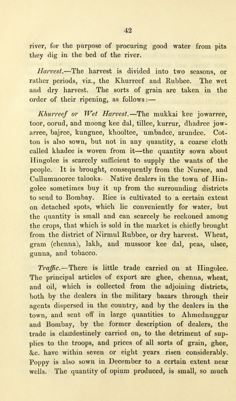 river, for the purpose of procuring good water from pits they dig in the bed of the river. Harvest.—The harvest is divided into two seasons, or rather periods, viz., the Khurreef and Rubbee. The wet and dry harvest, The sorts of grain are taken in the order of their ripening, as follows:— Khurreef or Wet Harvest.—The mukkai kee jowarree, toor, oorud, and moong kee dal, tillee, kurrur, dhadree jow- arree, bajree, kungnee, khooltee, umbadee, arundee. Cot- ton is also sown, but not in any quantity, a coarse cloth called khadee is woven from it—the quantity sown about Hingolee is scarcely sufficient to supply the wants of the people. It is brought, consequently from the Nursee, and Cullumnooree talooks. Native dealers in the town of Hin- golee sometimes buy it up from the surrounding districts to send to Bombay. Rice is cultivated to a certain extent on detached spots, which lie conveniently for water, but the quantity is small and can scarcely be reckoned among the crops, that which is sold in the market is chiefly brought from the district of Nirmul Rubbee, or dry harvest. Wheat, gram (chenna), lakh, and mussoor kee dal, peas, ulsee, gunna, and tobacco. Traffic—There is little trade carried on at Hingolee. The principal articles of export are ghee, chenna, wheat, and oil, which is collected from the adjoining districts, both by the dealers in the military bazars through their agents dispersed in the country, and by the dealers in the town, and sent off in large quantities to Ahmednuggur and Bombay, by the former description of dealers, the trade is clandestinely carried on, to the detriment of sup- plies to the troops, and prices of all sorts of grain, ghee, &c. have within seven or eight years risen considerably. Poppy is also sown in December to a certain extent near wells. The quantity of opium produced, is small, so much