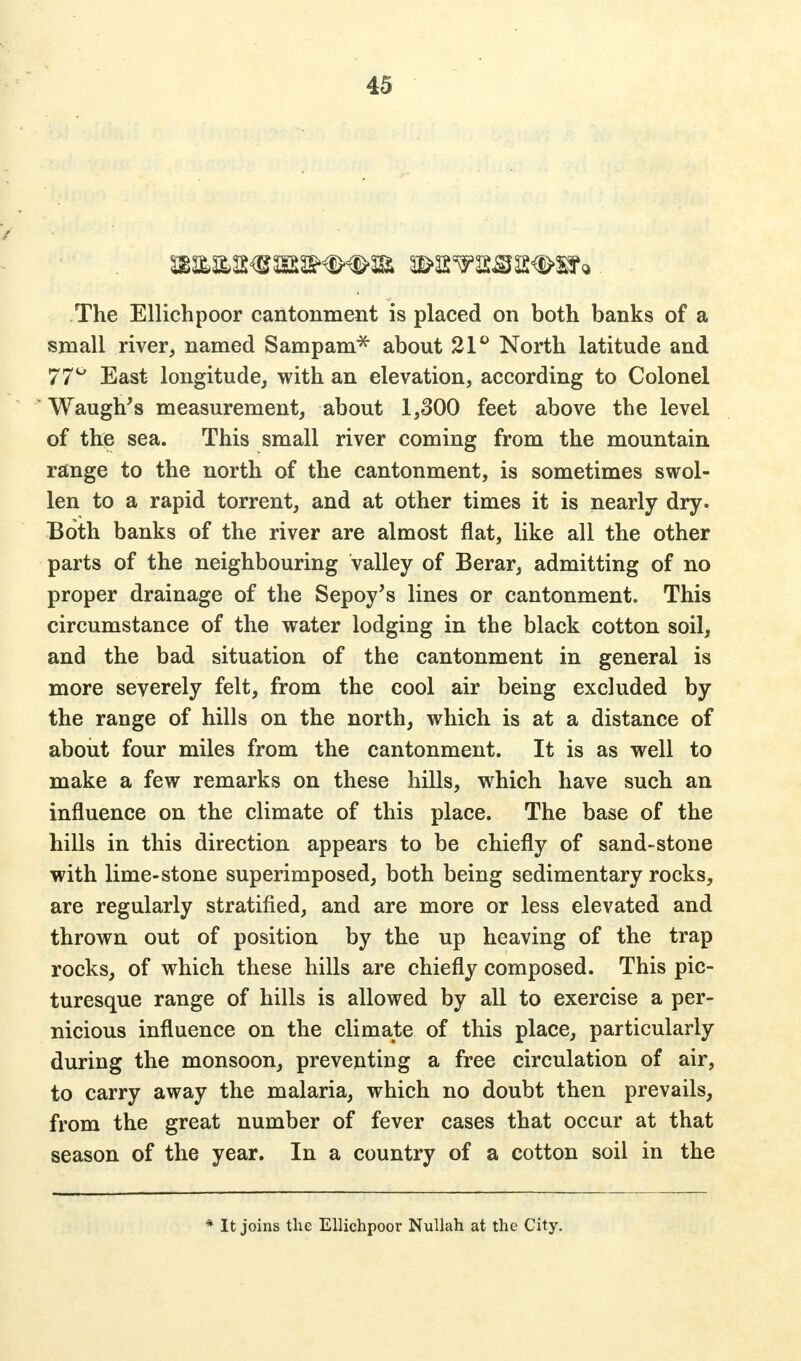 The Ellichpoor cantonment is placed on both banks of a small river, named Sampam* about 21° North latitude and 77° East longitude, with an elevation, according to Colonel Waugh's measurement, about 1,300 feet above the level of the sea. This small river coming from the mountain range to the north of the cantonment, is sometimes swol- len to a rapid torrent, and at other times it is nearly dry. Both banks of the river are almost flat, like all the other parts of the neighbouring valley of Berar, admitting of no proper drainage of the Sepoy's lines or cantonment. This circumstance of the water lodging in the black cotton soil, and the bad situation of the cantonment in general is more severely felt, from the cool air being excluded by the range of hills on the north, which is at a distance of about four miles from the cantonment. It is as well to make a few remarks on these hills, which have such an influence on the climate of this place. The base of the hills in this direction appears to be chiefly of sand-stone with lime-stone superimposed, both being sedimentary rocks, are regularly stratified, and are more or less elevated and thrown out of position by the up heaving of the trap rocks, of which these hills are chiefly composed. This pic- turesque range of hills is allowed by all to exercise a per- nicious influence on the climate of this place, particularly during the monsoon, preventing a free circulation of air, to carry away the malaria, which no doubt then prevails, from the great number of fever cases that occur at that season of the year. In a country of a cotton soil in the * It joins the Ellichpoor Nullah at the City.
