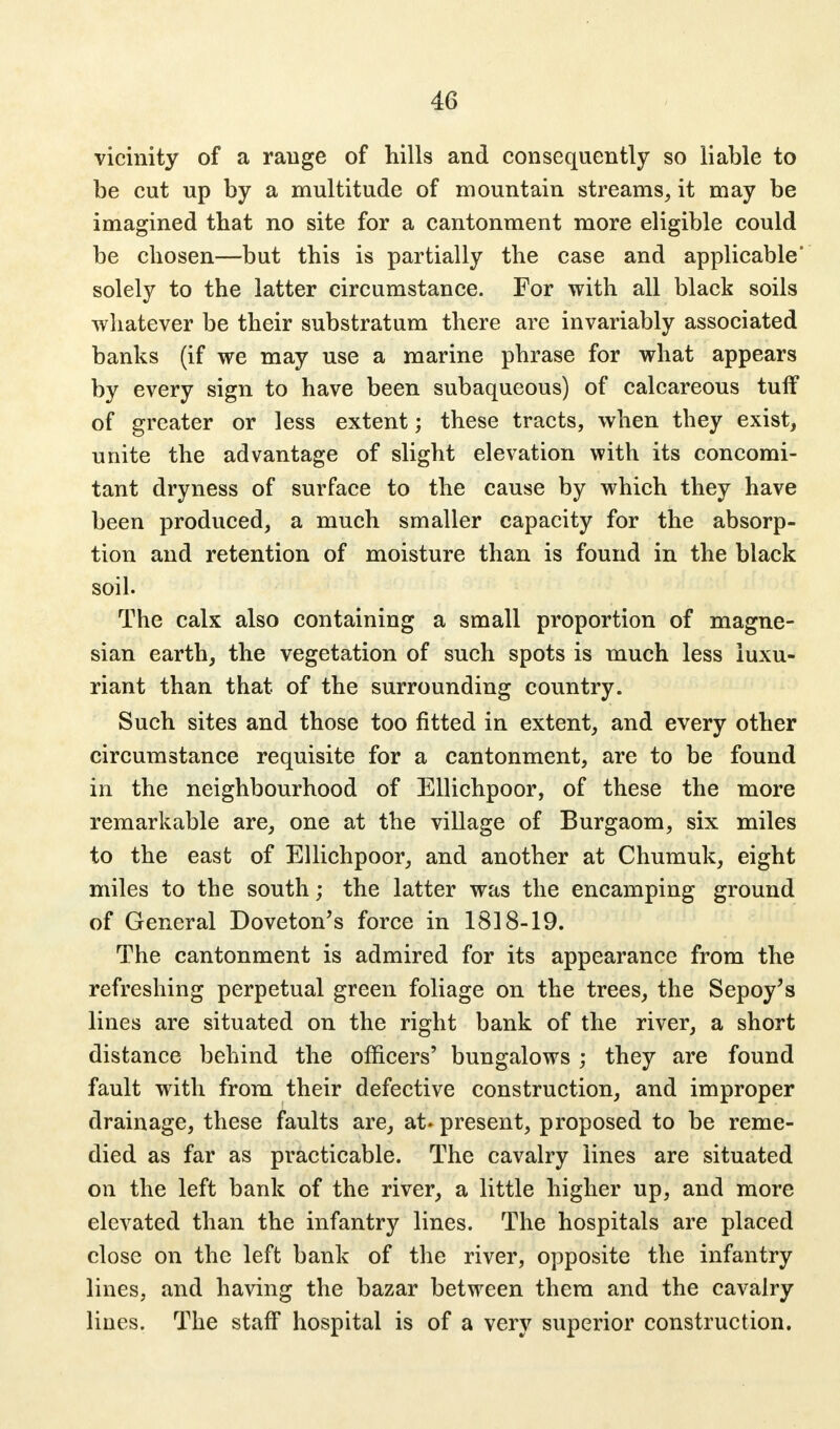 vicinity of a range of hills and consequently so liable to be cut up by a multitude of mountain streams, it may be imagined that no site for a cantonment more eligible could be chosen—but this is partially the case and applicable' solely to the latter circumstance. For with all black soils whatever be their substratum there are invariably associated banks (if we may use a marine phrase for what appears by every sign to have been subaqueous) of calcareous tuff of greater or less extent; these tracts, when they exist, unite the advantage of slight elevation with its concomi- tant dryness of surface to the cause by which they have been produced, a much smaller capacity for the absorp- tion and retention of moisture than is found in the black soil. The calx also containing a small proportion of magne- sian earth, the vegetation of such spots is much less luxu- riant than that of the surrounding country. Such sites and those too fitted in extent, and every other circumstance requisite for a cantonment, are to be found in the neighbourhood of Ellichpoor, of these the more remarkable are, one at the village of Burgaom, six miles to the east of Ellichpoor, and another at Chumuk, eight miles to the south; the latter was the encamping ground of General Doveton's force in 1818-19. The cantonment is admired for its appearance from the refreshing perpetual green foliage on the trees, the Sepoy's lines are situated on the right bank of the river, a short distance behind the officers' bungalows ; they are found fault with from their defective construction, and improper drainage, these faults are, at. present, proposed to be reme- died as far as practicable. The cavalry lines are situated on the left bank of the river, a little higher up, and more elevated than the infantry lines. The hospitals are placed close on the left bank of the river, opposite the infantry lines, and having the bazar between them and the cavalry lines. The staff hospital is of a very superior construction.
