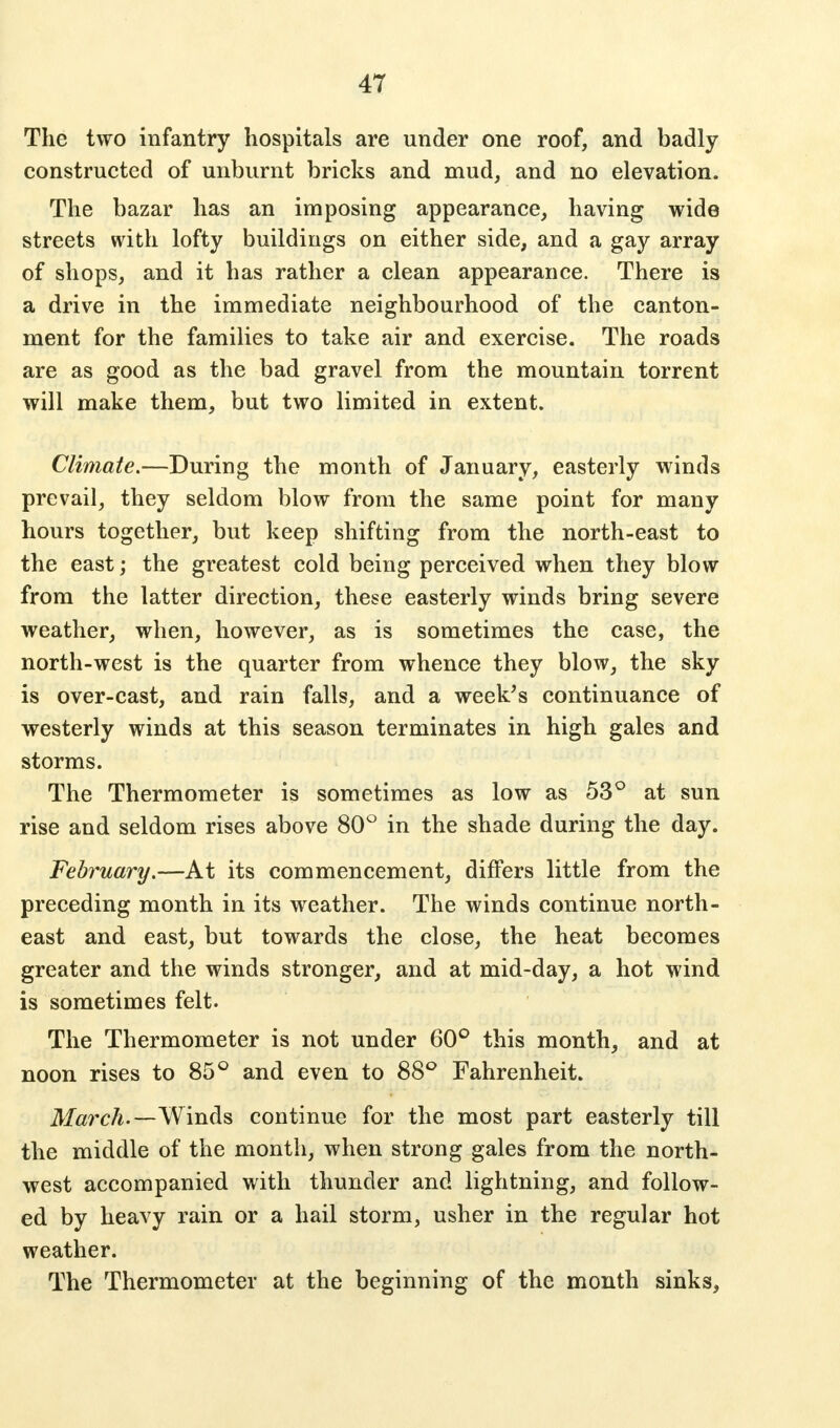 The two infantry hospitals are under one roof, and badly- constructed of unburnt bricks and mud, and no elevation. The bazar has an imposing appearance, having wide streets with lofty buildings on either side, and a gay array of shops, and it has rather a clean appearance. There is a drive in the immediate neighbourhood of the canton- ment for the families to take air and exercise. The roads are as good as the bad gravel from the mountain torrent will make them, but two limited in extent. Climate.—During the month of January, easterly winds prevail, they seldom blow from the same point for many hours together, but keep shifting from the north-east to the east; the greatest cold being perceived when they blow from the latter direction, these easterly winds bring severe weather, when, however, as is sometimes the case, the north-west is the quarter from whence they blow, the sky is over-cast, and rain falls, and a week's continuance of westerly winds at this season terminates in high gales and storms. The Thermometer is sometimes as low as 53° at sun rise and seldom rises above 80° in the shade during the day. February.—At its commencement, differs little from the preceding month in its weather. The winds continue north- east and east, but towards the close, the heat becomes greater and the winds stronger, and at mid-day, a hot wind is sometimes felt. The Thermometer is not under 60° this month, and at noon rises to 85° and even to 88° Fahrenheit. March.—Wm&s continue for the most part easterly till the middle of the month, when strong gales from the north- west accompanied with thunder and lightning, and follow- ed by heavy rain or a hail storm, usher in the regular hot weather. The Thermometer at the beginning of the month sinks,