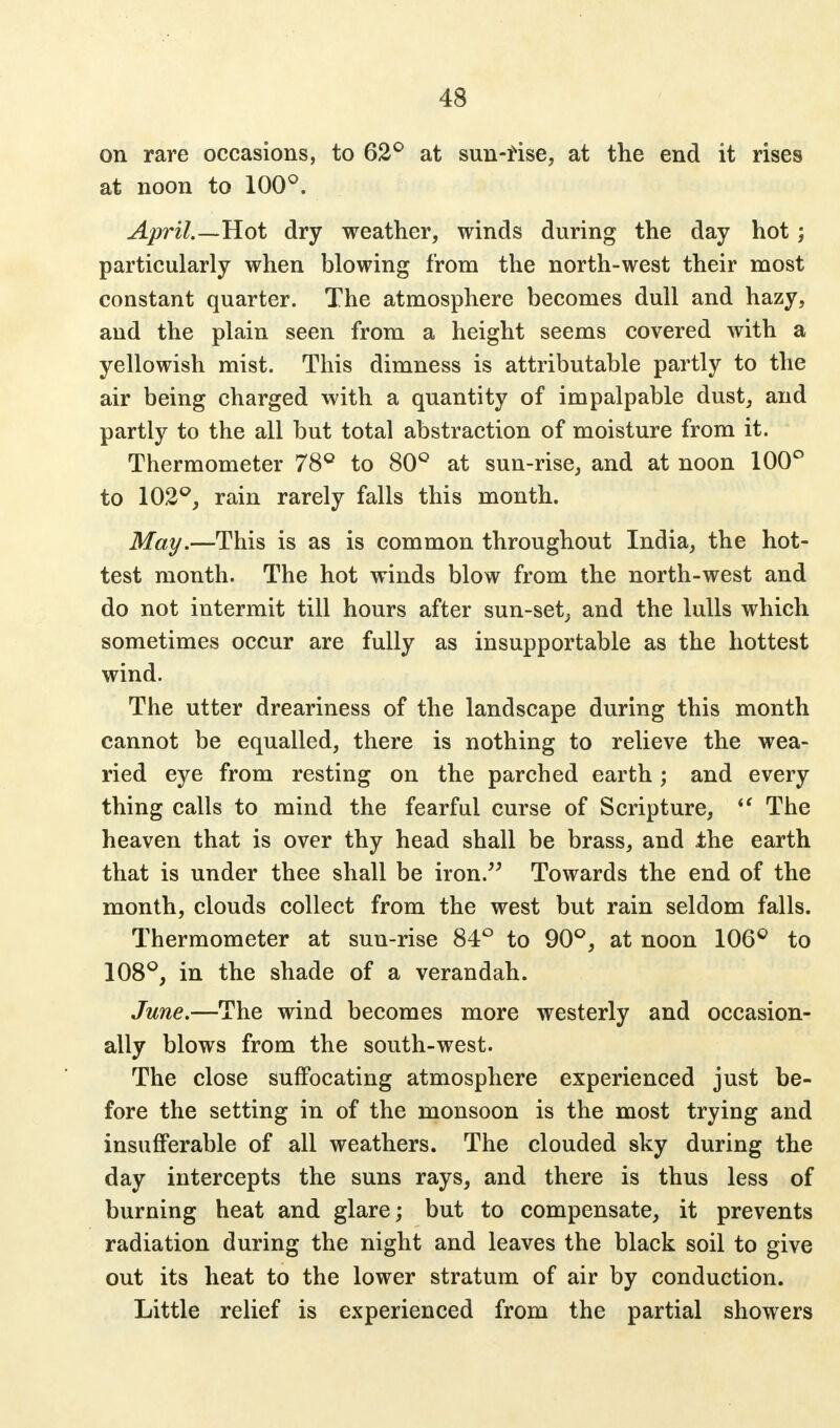 on rave occasions, to 62° at sun-rise, at the end it rises at noon to 100°. April.—Hot dry weather, winds during the day hot; particularly when blowing from the north-west their most constant quarter. The atmosphere becomes dull and hazy, and the plain seen from a height seems covered with a yellowish mist. This dimness is attributable partly to the air being charged with a quantity of impalpable dust, and partly to the all but total abstraction of moisture from it. Thermometer 78° to 80° at sun-rise, and at noon 100° to 102°, rain rarely falls this month. May.—This is as is common throughout India, the hot- test month. The hot winds blow from the north-west and do not intermit till hours after sun-set, and the lulls which sometimes occur are fully as insupportable as the hottest wind. The utter dreariness of the landscape during this month cannot be equalled, there is nothing to relieve the wea- ried eye from resting on the parched earth; and every thing calls to mind the fearful curse of Scripture,  The heaven that is over thy head shall be brass, and the earth that is under thee shall be iron. Towards the end of the month, clouds collect from the west but rain seldom falls. Thermometer at sun-rise 84° to 90°, at noon 106° to 108°, in the shade of a verandah. June.—The wind becomes more westerly and occasion- ally blows from the south-west. The close suffocating atmosphere experienced just be- fore the setting in of the monsoon is the most trying and insufferable of all weathers. The clouded sky during the day intercepts the suns rays, and there is thus less of burning heat and glare; but to compensate, it prevents radiation during the night and leaves the black soil to give out its heat to the lower stratum of air by conduction. Little relief is experienced from the partial showers