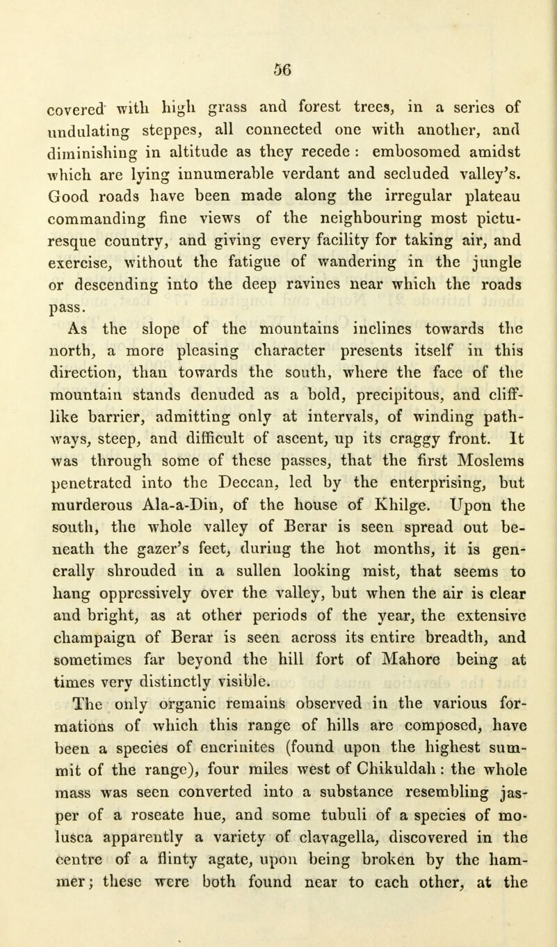 covered with high grass and forest trees, in a series of undulating steppes, all connected one with another, and diminishing in altitude as they recede : embosomed amidst which are lying innumerable verdant and secluded valley's. Good roads have been made along the irregular plateau commanding fine views of the neighbouring most pictu- resque country, and giving every facility for taking air, and exercise, without the fatigue of wandering in the jungle or descending into the deep ravines near which the roads pass. As the slope of the mountains inclines towards the north, a more pleasing character presents itself in this direction, than towards the south, where the face of the mountain stands denuded as a bold, precipitous, and cliff- like barrier, admitting only at intervals, of winding path- ways, steep, and difficult of ascent, up its craggy front. It was through some of these passes, that the first Moslems penetrated into the Deccan, led by the enterprising, but murderous Ala-a-Din, of the house of Khilge. Upon the south, the whole valley of Berar is seen spread out be- neath the gazer's feet, during the hot months, it is gen- erally shrouded in a sullen looking mist, that seems to hang oppressively over the valley, but when the air is clear and bright, as at other periods of the year, the extensive champaign of Berar is seen across its entire breadth, and sometimes far beyond the hill fort of Mahore being at times very distinctly visible. The only organic remains observed in the various for- mations of which this range of hills are composed, have been a species of encrinites (found upon the highest sum- mit of the range), four miles west of Chikuldah: the whole mass was seen converted into a substance resembling jas- per of a roseate hue, and some tubuli of a species of mo- lusca apparently a variety of clavagella, discovered in the centre of a flinty agate, upon being broken by the ham- mer; these were both found near to each other, at the