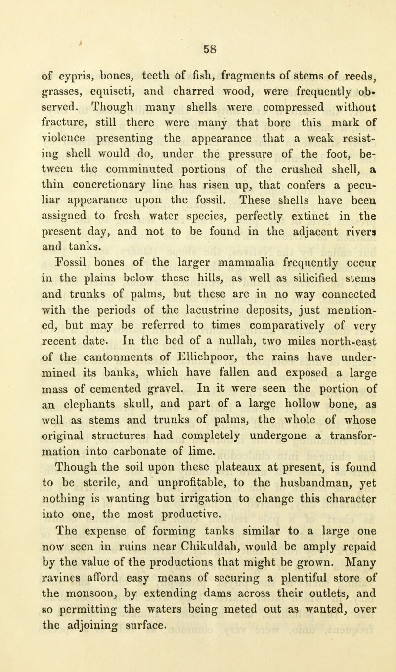 ) 58 of cypris, bones, teeth of fish, fragments of stems of reeds, grasses, equiseti, and charred wood, were frequently ob» served. Though many shells were compressed without fracture, still there were many that bore this mark of violence presenting the appearance that a weak resist- ing shell would do, under the pressure of the foot, be- tween the comminuted portions of the crushed shell, a thin concretionary line has risen up, that confers a pecu- liar appearance upon the fossil. These shells have been assigned to fresh water species, perfectly extinct in the present day, and not to be found in the adjacent rivers and tanks. Fossil bones of the larger mammalia frequently occur in the plains below these hills, as well as silicified stems and trunks of palms, but these are in no way connected with the periods of the lacustrine deposits, just mention- ed, but may be referred to times comparatively of very recent date. In the bed of a nullah, two miles north-east of the cantonments of Ellichpoor, the rains have under- mined its banks, which have fallen and exposed a large mass of cemented gravel. In it were seen the portion of an elephants skull, and part of a large hollow bone, as well as stems and trunks of palms, the whole of whose original structures had completely undergone a transfor- mation into carbonate of lime. Though the soil upon these plateaux at present, is found to be sterile, and unprofitable, to the husbandman, yet nothing is wanting but irrigation to change this character into one, the most productive. The expense of forming tanks similar to a large one now seen in ruins near Chikuldah, would be amply repaid by the value of the productions that might be grown. Many ravines afford easy means of securing a plentiful store of the monsoon, by extending dams across their outlets, and so permitting the waters being meted out as wanted, over the adjoining surface.