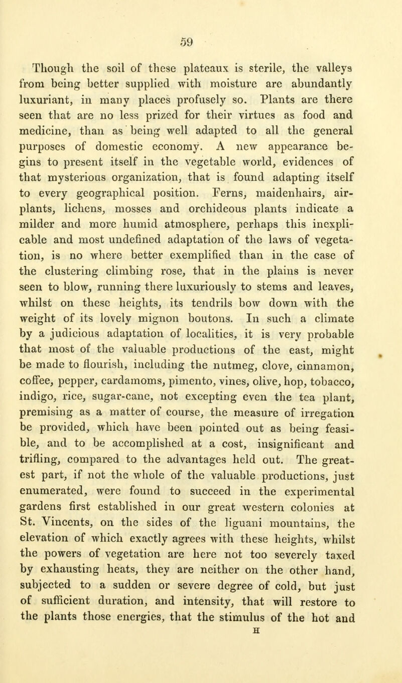 Though the soil of these plateaux is sterile, the valleys from being better supplied with moisture are abundantly luxuriant, in many places profusely so. Plants are there seen that are no less prized for their virtues as food and medicine, than as being well adapted to all the general purposes of domestic economy. A new appearance be- gins to present itself in the vegetable world, evidences of that mysterious organization, that is found adapting itself to every geographical position. Ferns, maidenhairs, air- plants, lichens, mosses and orchideous plants indicate a milder and more humid atmosphere, perhaps this inexpli- cable and most undefined adaptation of the laws of vegeta- tion, is no where better exemplified than in the case of the clustering climbing rose, that in the plains is never seen to blow, running there luxuriously to stems and leaves, whilst on these heights, its tendrils bow down with the weight of its lovely mignon boutons. In such a climate by a judicious adaptation of localities, it is very probable that most of the valuable productions of the east, might be made to flourish, including the nutmeg, clove, cinnamon, coffee, pepper, cardamoms, pimento, vines, olive, hop, tobacco, indigo, rice, sugar-cane, not excepting even the tea plant, premising as a matter of course, the measure of irregation be provided, which have been pointed out as being feasi- ble, and to be accomplished at a cost, insignificant and trifling, compared to the advantages held out. The great- est part, if not the whole of the valuable productions, just enumerated, were found to succeed in the experimental gardens first established in our great western colonies at St. Vincents, on the sides of the liguani mountains, the elevation of which exactly agrees with these heights, whilst the powers of vegetation are here not too severely taxed by exhausting heats, they are neither on the other hand, subjected to a sudden or severe degree of cold, but just of sufficient duration, and intensity, that will restore to the plants those energies, that the stimulus of the hot and