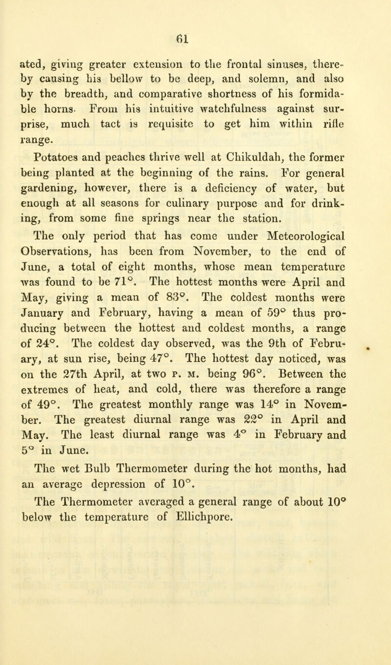 ated, giving greater extension to tlie frontal sinuses, there- by causing his bellow to be deep, and solemn, and also by the breadth, and comparative shortness of his formida- ble horns- From his intuitive watchfulness against sur- prise, much tact is requisite to get him within rifle range. Potatoes and peaches thrive well at Chikuldah, the former being planted at the beginning of the rains. For general gardeniDg, however, there is a deficiency of water, but enough at all seasons for culinary purpose and for drink- ing, from some fine springs near the station. The only period that has come under Meteorological Observations, has been from November, to the end of June, a total of eight months, whose mean temperature was found to be 71°. The hottest months were April and May, giving a mean of 83°, The coldest months were January and February, having a mean of 59° thus pro- ducing between the hottest and coldest months, a range of 24°. The coldest day observed, was the 9th of Febru- ary, at sun rise, being 47°. The hottest day noticed, was on the 27th April, at two p. m. being 96°. Between the extremes of heat, and cold, there was therefore a range of 49°. The greatest monthly range was 14° in Novem- ber. The greatest diurnal range was 22° in April and May. The least diurnal range was 4° in February and 5° in June. The wet Bulb Thermometer during the hot months, had an average depression of 10°. The Thermometer averaged a general range of about 10° below the temperature of Ellichpore.