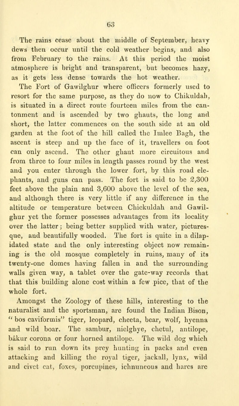 The rains cease about the middle of September, heavy dews then occur until the cold weather begins, and also from February to the rains. At this period the moist atmosphere is bright and transparent, but becomes hazy, as it gets less dense towards the hot weather. The Fort of Gawilghur where officers formerly used to resort for the same purpose, as they do now to Chikuldah, is situated in a direct route fourteen miles from the can- tonment and is ascended by two ghauts, the long and short, the latter commences on the south side at an old garden at the foot of the hill called the Imlee Bagh, the ascent is steep and up the face of it, travellers on foot can only ascend. The other ghaut more circuitous and from three to four miles in length passes round by the west and you enter through the lower fort, by this road ele- phants, and guns can pass. The fort is said to be 2,300 feet above the plain and 3,600 above the level of the sea, and although there is very little if any difference in the altitude or temperature between Chickuldah and Gawil- ghur yet the former possesses advantages from its locality over the latter; being better supplied with water, pictures- que, and beautifully wooded. The fort is quite in a dilap- idated state and the only interesting object now remain- ing is the old mosque completely in ruins, many of its twenty-one domes having fallen in and the surrounding walls given way, a tablet over the gate-way records that that this building alone cost within a few pice, that of the whole fort, Amongst the Zoology of these hills, interesting to the naturalist and the sportsman, are found the Indian Bison,  bos cavitbrmis tiger, leopard, cheeta, bear, wolf, hyenna and wild boar. The sambur, nielghye, chetul, antilope, bakur corona or four horned antilope. The wild dog which is said to run down its prey hunting in packs and even attacking and killing the royal tiger, jackall, lynx, wild and civet cat, foxes, porcupines, ichnuneous and hares are
