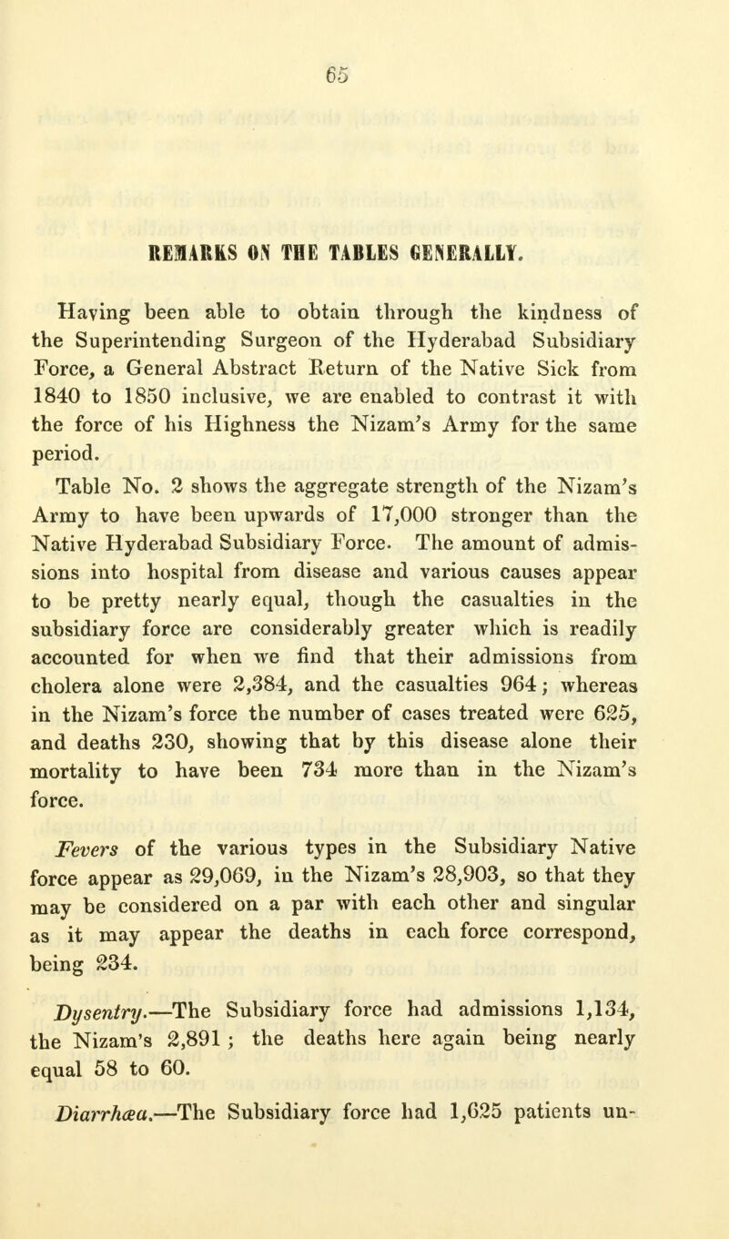 REMARKS ON THE TABLES GENERALLY. Having been able to obtain through the kindness of the Superintending Surgeon of the Hyderabad Subsidiary Force, a General Abstract Return of the Native Sick from 1840 to 1850 inclusive, we are enabled to contrast it with the force of his Highness the Nizam's Army for the same period. Table No. 2 shows the aggregate strength of the Nizam's Army to have been upwards of 17,000 stronger than the Native Hyderabad Subsidiary Force. The amount of admis- sions into hospital from disease and various causes appear to be pretty nearly equal, though the casualties in the subsidiary force are considerably greater which is readily accounted for when we find that their admissions from cholera alone were 2,384, and the casualties 964; whereas in the Nizam's force the number of cases treated were 625, and deaths 230, showing that by this disease alone their mortality to have been 734 more than in the Nizam's force. Fevers of the various types in the Subsidiary Native force appear as 29,069, in the Nizam's 28,903, so that they may be considered on a par with each other and singular as it may appear the deaths in each force correspond, being 234. Dysentry.—The Subsidiary force had admissions 1,134, the Nizam's 2,891 ; the deaths here again being nearly equal 58 to 60. Diarrhaa.—The Subsidiary force had 1,625 patients un-