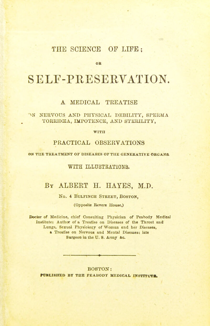 THE SCIENCE OF LIFE ; OK SELF-PRESERYATION. A MEDICAL TREATISE ■''N NERVOUS AND PUYSICAL DEBILITY, BPERMA TORRHCEA, IltPOTENCE, AND STERILITY, wiTn PRACTICAL OBSERVATIONS OH THE TREATMENT OF DISEA8EB OP THE GENERATIVE OBGAHB, WITH ILLUSTEATIONS. By albert H. HAYES, M.D. No. 4 BuLFiNCH Street, Boston, (Opposite Berere llouse,) Doctor of Medicine, cliicf Consulting Pliysicittn of Peahody Medieal Institntci Autlior of a Treatise on Diseases of the Throat anil Lungs, Sexual Physiology of Woman and her Discasei, k Treatise on Nerrout and Mental Diseases; late Surgeon in the U. B. Army &c BOSTON: rCBLISBSD BT TnB PEAU0D7 UEDIOAL INSTITUTa.