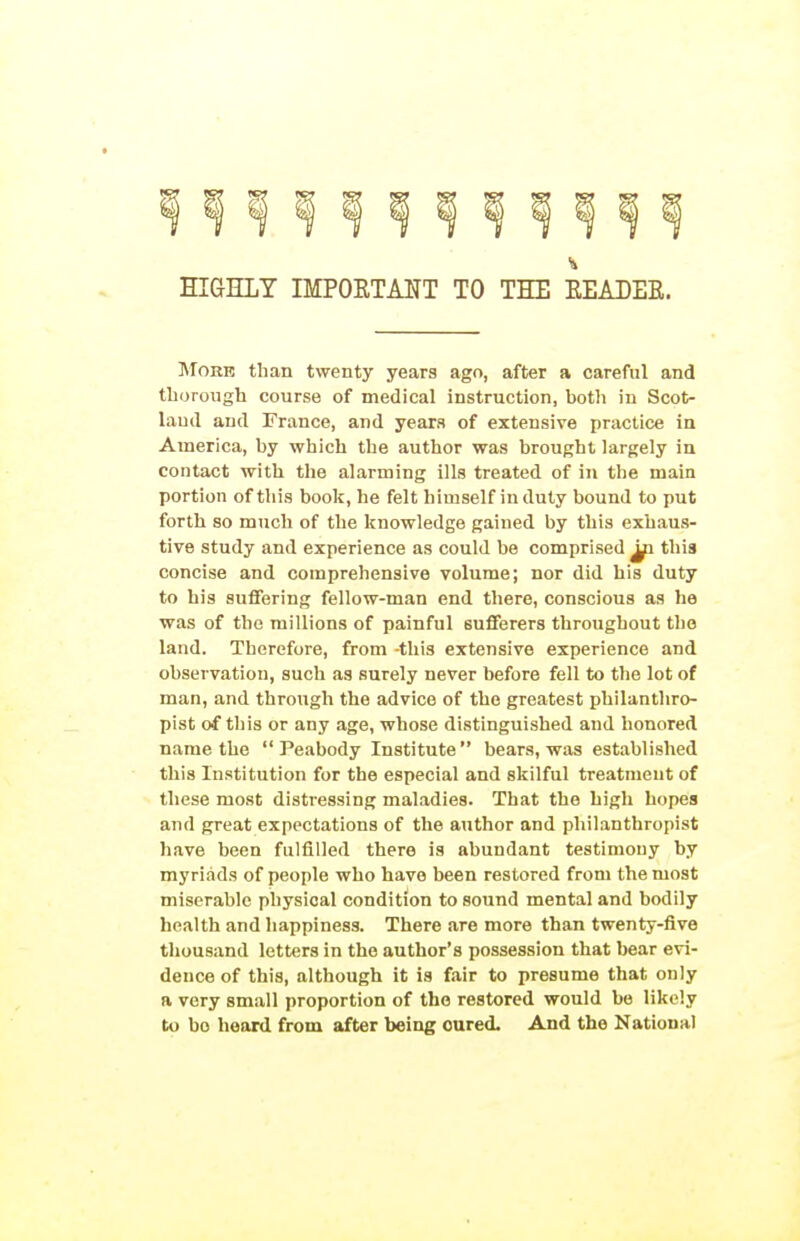 HIGHLY IMPORTAITT TO THE EEADEE. MoRR than twenty years ago, after a careful and tliorough course of medical instruction, both in Scot- land and France, and years of extensive practice in America, by which the author was brought largely in contact with the alarming ills treated of in the main portion of this book, he felt himself in duty bound to put forth so much of the knowledge gained by this exhaus- tive study and experience as could be comprised ^ this concise and comprehensive volume; nor did his duty to his suflfering fellow-man end there, conscious as he was of the millions of painful sufferers throughout the land. Therefore, from -this extensive experience and observation, such as surely never before fell to the lot of man, and through the advice of the greatest philanthro- pist of this or any age, whose distinguished and honored name the  Peabody Institute bears, was established this Institution for the especial and skilful treatment of these most distressing maladies. That the high hopes and great expectations of the author and pliilanthropist have been fulfilled there is abundant testimony by myriads of people who have been restored from the most miserable physical condition to sound mental and bodily health and happiness. There are more than twenty-five thousand letters in the author's possession that bear evi- dence of this, although it is fair to presume that only a very small proportion of the restored would be likely to bo heard from after being cured. And the National