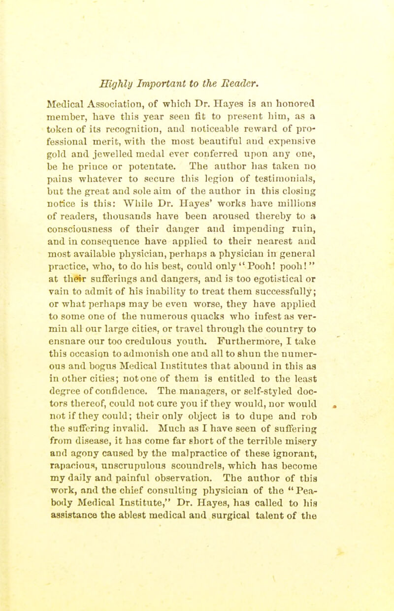 Medical Association, of which Dr. Hayes is an honored member, have this year seen lit to present liim, as a token of its recognition, and noticeable reward of pro- fessional merit, with the most beautiful and expensive gold and jewelled medal ever conferred upon any one, be he prince or potentate. The author lias taken no. pains whatever to secure this legion of testimonials, but the great and sole aim of the author in this closing notice is this: While Dr. Hayes* works have millions of readers, thousands have been aroused thereby to a consciousness of their danger and impending ruin, and in consequence have applied to their nearest and most available physician, perhaps a physician in general practice, who, to do his best, could only  Pooh! pooh!  at their sufferings and dangers, and is too egotistical or vain to admit of his inability to treat them successfully; or what perhaps may be even worse, they have applied to some one of the numerous quacks who infest as ver- min all our large cities, or travel through the country to ensnare our too credulous youth. Furthermore, I take this occasion to admonish one and all to shun the numer- ous and bogus Medical Institutes that abound in this as in other cities; not one of them is entitled to the least degree of confidence. The managers, or self-styled doc- tors thereof, could not cure you if they would, nor would . not if they could; their only object is to dupe and rob the suffering invalid. Much as I have seen of suffering from disease, it has come far short of the terrible misery and agony caused by the malpractice of these ignorant, rapacious, un.scrupulous scoundrels, which has become my daily and painful observation. The author of this work, and the chief consulting physician of the  Pea- body Medical Institute, Dr. Hayes, has called to liis assistance the ablest medical and surgical talent of the
