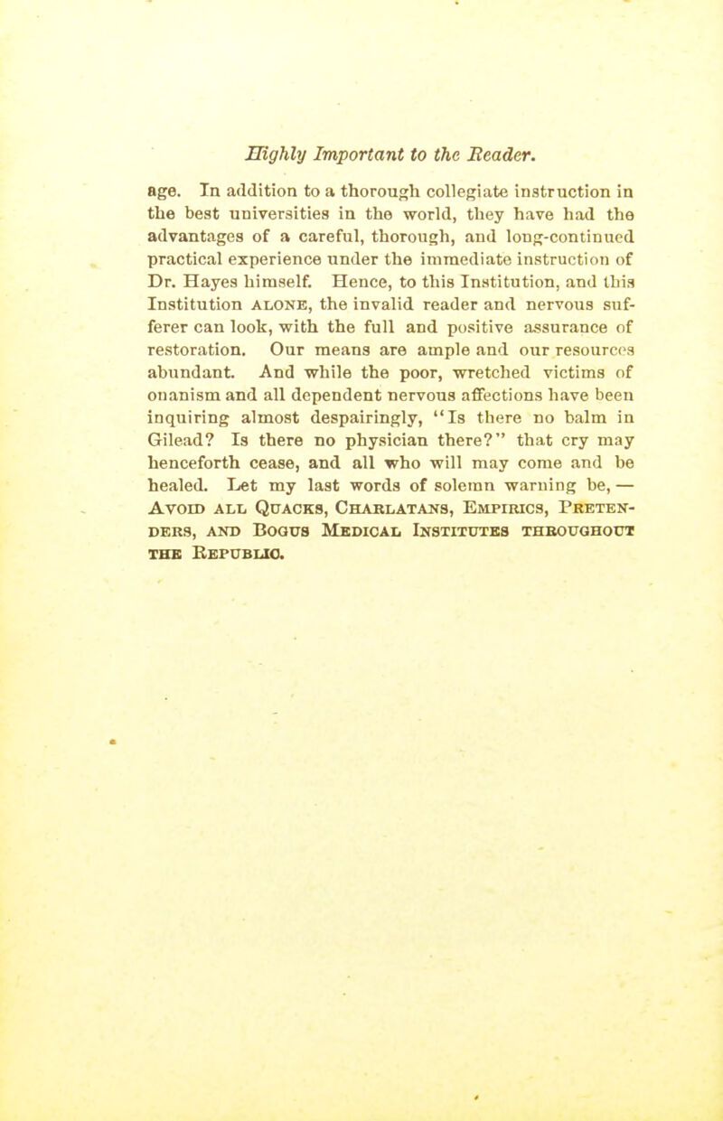 age. In addition to a thorough collegiate instruction in the best universities in the world, they have had the advantages of a careful, thorough, and long-continued practical experience under the immediate instruction of Dr. Hayes himself. Hence, to this Institution, and this Institution alone, the invalid reader and nervous suf- ferer can look, with the full and positive assurance of restoration. Our means are ample and our resources abundant. And while the poor, wretched victims of onanism and all dependent nervous affections have been inquiring almost despairingly, Is there no balm in Gilead? Is there no physician there? that cry may henceforth cease, and all who will may come and be healed. Let my last words of solemn warning be, — Avoid all Quacks, Charlatans, Empirics, Preten- ders, AND Bogus Medical Institutes thboughodt THE BeFUBUO.