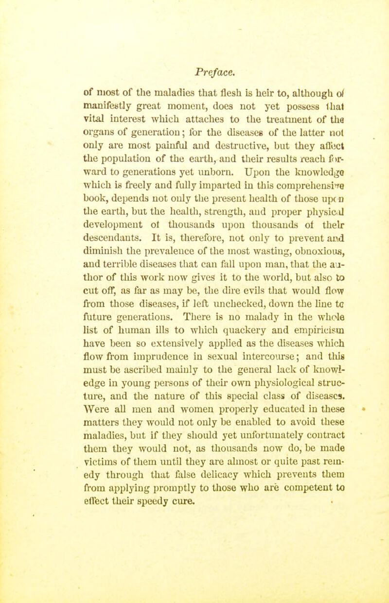 of most of the maladies that flesh is heir to, although d manifestly great moment, does not yet possess thai vital interest which attaches to the ti-eatment of the organs of generation; for the diseases of the latter not only are most painftil and destructive, but they afl'ect the population of the eai'th, and their results reach for- ward to generations yet unborn. Upon the kuowledgo which is freely and fully imparted in this comprehensi^re book, depends not only the pi-eseut health of those up( D tlie earth, but the health, streugtli, and proper physic-.U development ot thousands upon thousands ot their descendants. It is, therefore, not only to prevent and diminish the prevalence of the most wasting, obnoxious, and terrible diseases that can fall upon man, that the a-a- tlior of this work now gives it to the world, but also to cut off, as far as may be, the dire evils that would flow from those diseases, if left unchecked, down the line to future generations. There is no malady in the whole list of human ills to which quackery and empiricism have been so extensively applied as the diseases which flow from imprudence in sexual interco\irse; and tliis must be ascribed mainly to the general lack of knowl- edge in young persons of their own ijhj'siological struc- ture, and the nature of this special class of diseases. Were all men and women properly educated in these matters they would not only be enabled to avoid these maladies, but if they should yet unfortunately contract them they would not, as thousands now do, be made victims of them until they are almost or quite past rem- edy through that false delicacy which prevents them from applying i)romptly to those who are competent to effect their speedy cure.