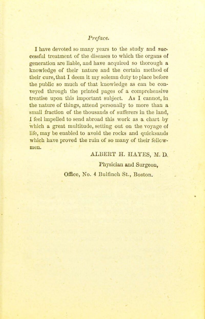 I have devoted so many years to the study and suo cessful treatment of the diseases to which the organs of generation are liable, and have acquired so thorough a knowledge of their natiu-e and the certain method of their cure, that I deem it my solemn duty to place before the public so much of that Imowledge as can be con- veyed through the printed pages of a comprehensive treatise upon this important subject. As I cannot, in the nature of things, attend pei'sonally to more than a small fraction of the thousands of sufferers in the land, I feel impelled to send abroad this work as a chart by which a great multitude, setting out on the voyage of life, may be enabled to avoid the rocks and quiclisands wliich have proved the ruin of so many of their fellow- men. ALBEKT H. HAYES, M. D. Physician and Surgeon, Office, No. 4 Bulfinch St., Boston.