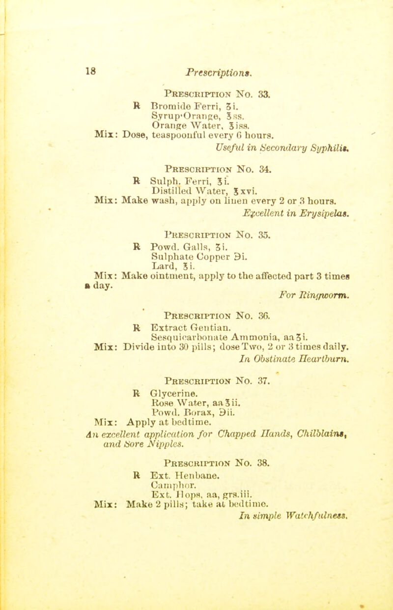 Presceiption No. 33. R Bromide Ferri, 3i. Syrup'Oraiige, 5ss. Orange Water, 5iss. Mix: Dose, teaspooiiful every G hours. Useful in Secondary Syphili$, Prescription No. 34. R Sulph. Ferri, Si. Distilled Water, %xvi. Mix: Make wash, apply on liuen every 2 or 3 hours. Ey,cellent in Erysipelas. I'rescription No. 35. R Powd. Galls, 5i. Sulphate Copper 9i. Lard, Si- Mix : Make ointment, applj' to the affected part 3 time§ ft day. For liinf/worm. Prescription No. 36. R Extract Oeutian. Sesquicarboiiate Ammonia, aa3i. Mix: Divide into 30 pills; dose Two, 2 or 3tiraes daily. In Obstinate Ilearlbum. Prescription No. 37. R Glycerine. Ro.se Wat.er, aaSii. Pow<l. P>orax, 9ii. Mix: Apply at bedtime. An excellent application for Chapped Hands, Chilblains, and <b'ore Nipples. Prescription No. 38. R Ext. Henbane. Oatiiplifir. Ext. Jlopw, aa, grs.iii. Mix: Make 2 pills; take at bedtime. In simple Watchfulnets,
