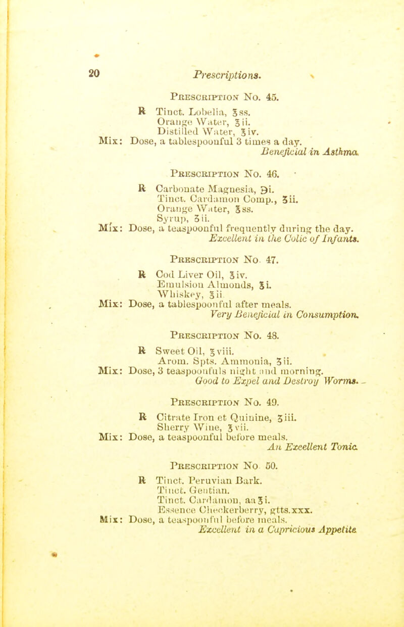 Prescription No. 45. R Tiuct. Lobelia, Jss. Oi-iiiiK(i Water, gii. Distilled Water, 5iv. Mix: Dose, a tiiblespoouful 3 times a day. Beneficial in Asthma. Prescription No. 46. R Carbouate Magaesia, 9i. Tiiioi. Carda.mon Comp., 3ii. Oraiif^e Water, 5ss. Syruj), 3ii. Mix: Dose, a teasjjoouful frequently during the day. EzcelletU in ihe Colic of Infant*. Prescription No 47. R Cod Liver Oil, 5iv. Eiuulsiou Almonds, 5i. Whiskey, gii Mix: Dose, a tablespoonful after meals. Very Beneficial in Consumption. Prescription No. 48. R Sweet Oil, gviii. Arom. Spts. Ammonia, 3ii. Mix: Dose, 3 teaspooufiils niglit and morning. Good to Expel and Destroy Wormt. - Prescription No. 49. R Citrate Iron et Quinine, Jiii. Sherry Wine, 5 Mix: Dose, a teaspoonful before meals. An Excellent Tonic Prescription No 50. R Tinct. Peruvian Bark. Tiuot. Gentian. Tinct. Cardainon, aaSi. Essence Ciie(5kerberry, gtts.xxx. Mix: Doso, a teaspoonful before meals. Excellent in a Capriciou* Appetite