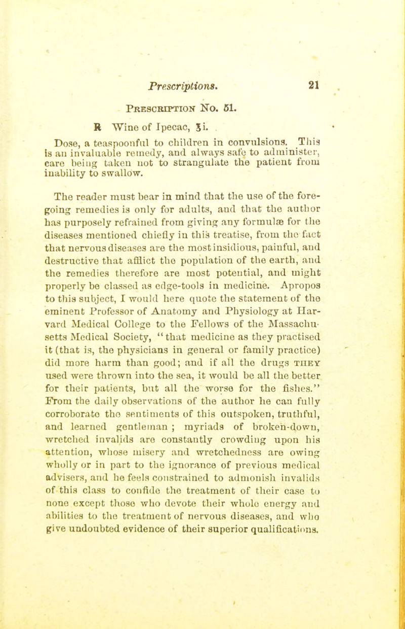 Prescription No. B1. R Wine of Ipecac, 5i. Dose, a teaspoonful to children in convulsions. This is an invaluable remedy, and always sate to administer, care being taken not to strangulate the patient from inability to swallow. The reader must bear in mind that the use of the fore- going remedies is only for adults, and that the author has purposely refrained from giving any formulie for the diseases mentioned chiefly in this treatise, from the fact that nervous diseases are the most insidious, painful, and destructive that afflict the population of the earth, and the remedies therefore are most potential, and might properly be classed as edge-tools in medicine. Apropos to this subject, I would here quote the statement of the eminent Professor of Anatomy and Physiology at Har- vard Medical College to the Fellows of the Massachu- setts Medical Society, that medicine as they practised it (that is, the physicians in general or family practice) did more harm than good; and if all the drugs they used were thrown into the .sea, it would be all the better for their patients, but all the worse for the fishes. From the daily observations of the author he can fully corroborato the sentiments of this outspoken, truthful, and learned gentleman ; myriads of broken-down, wretched invalids are constantly crowding upon his attention, whose misery and wretchedness are owing wholly or in part to the ignorance of ijrevious medical advisers, and he feels constrained to adnioui.sh invalids of this class to confide the treatment of their case to none except those who devote their whole energy and abilities to the treatment of nervous disea-ses, and who give undoubted evidence of their superior qualifications.