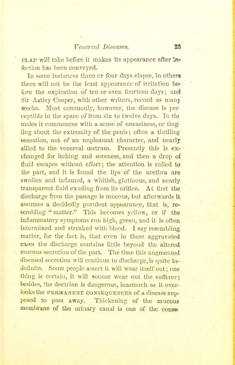 ci.AP will take before it makes its appearance after in- fection has been conveyed. In some instances three or four days elapse, in others there Avill not be tlie least appearance of irritation be- fore the expiration of ten or even fourteen days; and Sir Astley Cooi^er, with other writers, record as nianj weeks. Most commonly, however, the disease is per ceptible in the space of from six to twelve days. In th( males it commences witli a sense of nneasiness, or ting- ling about tlie extremity of the penis; often a tlu-illing sensation, not of an unpleasant character, and nearlj allied to the venereal oestrum. Presently tliis is ex- changed for itching and soreness, and then a drop of fliud escapes witliout effort; the attention is called to the part, and it is found the lips of tlie urethra are swollen and inflamed, a whitish, glutinous, and nearly transparent fluid exuding fi-om its orifice. At first the discharge from the passage is mucous, but afterwards it assumes a decidedly purulent appearance, that is, re- sembling  matter. This becomes yellow, or if the inflammatory symptoms run high, green, and it is often mtcrmixed and streaked with blood. I say resembling matter, for the fact is, that even in these aggravated cases the discharge contains little beyond the altered mucous secretion of the part. The time this augmented diseased secretion will continue to discharge, is quite in- dcflnite. Some people assert it will wear itsellout; one tiling is certain, it will sooner wear out the suflerer; besides, the doctrine is dangerous, inasmuch as it over- looks the PERMANENT CONSEQUENCES of a disCHSe SUp- posed to pass away. Thickening of the mucous membrane of the urLiiary canal is one of the conse-