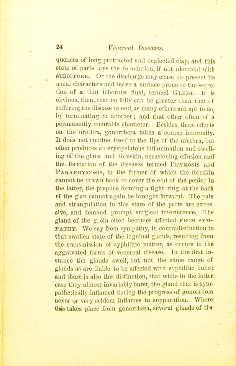quences of long protracted and neglected clhp, and tliis state of parts lays the foundatiou, if not identical with STBiCTUiiE. Or the discharge may cease to present its usual characters and leave a surl'ace prone to the secre- tion of a thin ichorous fluid, termed Glebt. It is obvious, then, that no folly can be greater than that cf suffering the disease to end, as many others are apt to do, by terminating in another; and that other often of a permanently incurable character. Besides these eflects on the lu-ethra, gonon-hoea takes a course internally. It does not couflne itself to the lips of the m'ethra, but often produces an erysipelatous inflammation and swell- ing of the glans and foreskin, occasioning efl^'usion and the- formation of the diseases termed Phymosis and Pabaphymosis, in the former of which the foreskin cannot be drawn back to cover the end of the penis; in the latter, the prepuce forming a tight ring at the back Df the glan cannot again be brought forward. The pais and strangulation in this state of the parts are exces sive, and demand prompt surgical interference. The gland of the groin often becomes affected from sym- pathy. We say fi-om sympathy, in contradistmcf ion to that swollen state of the inguhial glands, resulting from the transmission of syphilitic matter, as occurs in the aggravated forms of venereal disease. In the first in- stance the glands swell, but not the same range of glands as are liable to be affected with sjqjhilitic bubo; and there is also this distinction, that while in the latter case thej almost invariably burst, the gland that is sym- pathetically inflamed during the progress of gonorrhaa never or very seldom inflames to suppuration. Where this takes place from gonorrhoea, several glands of U'«