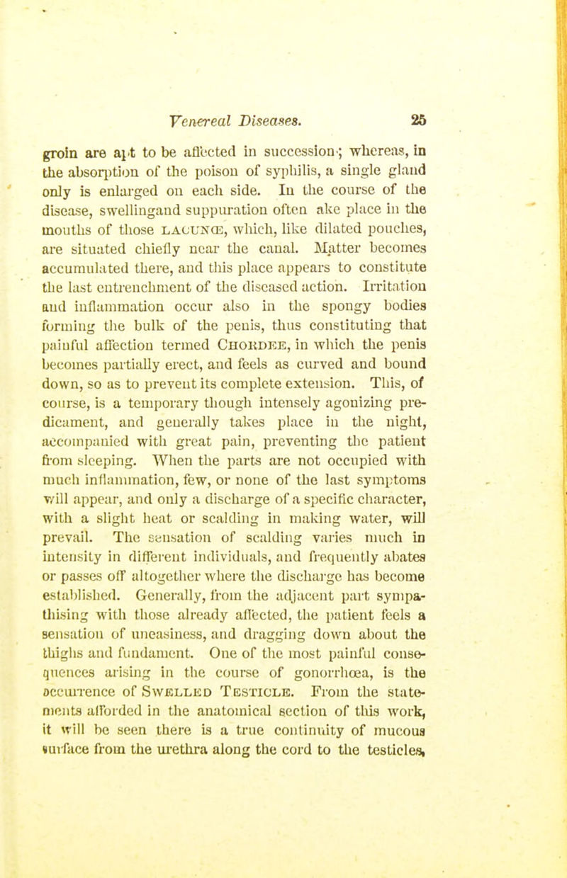 groin are ai.t to be aflected in succession'; whereas, in tlie absori)tioa of tlie poison of sypliilis, a single gland only is enlarged on each side. In the course of the disease, swelliugand suppiu-ation often ake place in tlie mouths of those lacunos, which, like dilated pouches, are situated chiefly near the canal. Matter becomes accumulated there, and this place appears to constitute the last entrenchment of the diseased action. Irritation and inflammation occur also in the spongy bodies forming tlie bulk of the penis, tlius constituting that painful aSection termed Chokdke, in which the penis becomes paitiaUy erect, and feels as curved and bound down, so as to prevent its complete extension. This, of course, is a temporary though intensely agonizmg pre- dicament, and generally takes place in the night, accompanied with great pain, preventing the patient fi'om sleeping. When the parts are not occupied with much inflammation, few, or none of the last symptoms v/ill appear, and only a discharge of a specific character, with a slight lieat or scalding in making water, will prevail. The Eensatioii of scalding varies much in intensity in different individuals, and frequently abates or passes off altogether where the discharge has become established. Generally, from the adjacent part synipa- Uiising with those already aflected, the patient feels a sensation of uneasiness, and dragging down about the thighs and flmdament. One of the most painful conse- quences arising in the course of gonorrhoja, is the occmrence of Swelled Testicle. From the siato- nicnts alFordcd in the anatomical section of tliis work, it will be seen there is a true continuity of mucous luiface from the m-ethra along the cord to the testicles,