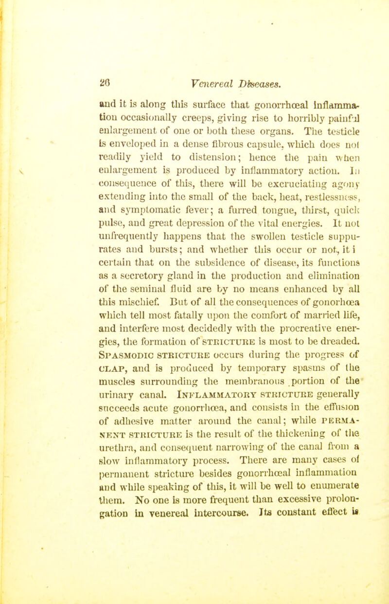 and it is along this surface that gonorrhoeal inflamma- tlou occasionally creeps, giving rise to horribly paiiirj eulai-gement of one or both these organs. The testicle Is enveloped in a dense fibrous capsule, which does nol readily yield to distension; hence the pain when enlargement is produced by inflammatory action. In conse(iuence of this, there will be excruciating agony extending into the small of the back, heat, restlessntss, and symptomatic fever; a furred tongue, tliirst, quick pulse, and great depression of the vital energies. It not unfrequently happens that the swollen testicle suppu- rates and bursts; and whether this occur or not, it i certain that on the subsidence of disease, its functions as a secretory gland in the production and elimination of the seminal fluid are by no means enhanced by all this mischief. But of all the consequences of gonorhoea which tell most fatally upon the comfort of married life, and interfci'e most decidedly with the procreative ener- gies, the formation of steicture is most to be dreaded. Spasmodic strictuke occurs during the progress of CLAP, and is pioduccd by temporary spasms of the muscles surrounding the membranous portion of tlie urinary canal. Inklammatory stricture generally succeeds acute gonorrhoea, and consists in the effusion of adhesive matter around the canal; while pkrma- NKNT STRICTURE is the Tcsult of the thickening of the urethi-a, and consequent narrowing of the canal from a Blow inflammatory process. There are many cases ol permanent stricture besides gonorrhoeal inflammation ftud while speaking of this, it will be well to enumerate them. No one is more frequent than excessive prolon- gation in venereal intercourse. Its constant efl'ect is