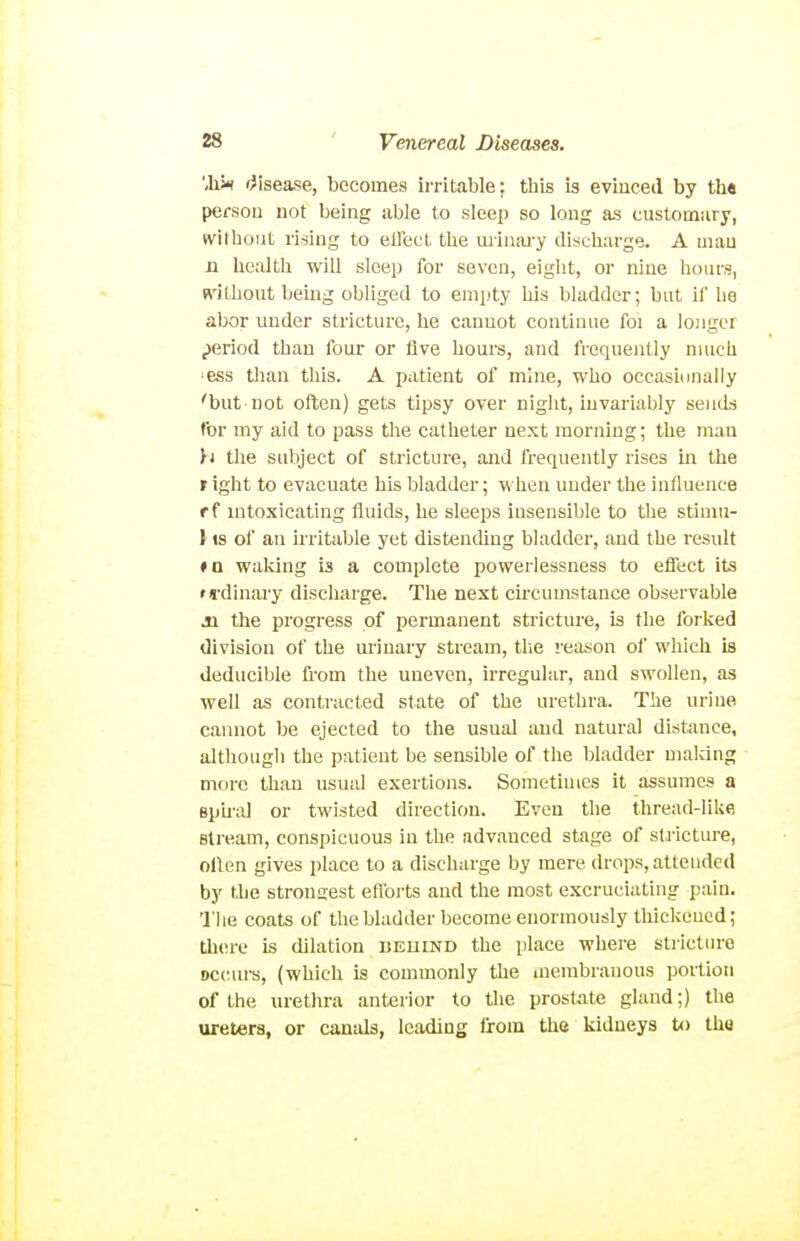 '.Wh (disease, becomes irritable; this is evinced by th« persou not being able to sleep so long as customary, without rising to ellect the uiinary discharge. A man n health will sleep for seven, eight, or nine hours, R'ithout bemg obliged to empty his bladder; but if he abor under stricture, he cannot continue foi a longer period than four or five hom-s, and frequently nuich •ess than this. A patient of mine, who occasionally 'but not often) gets tipsy over night, invariably sends for my aid to pass the catheter next morning; the man h the subject of stricture, and frequently rises in the r ight to evacuate his bladder; M'hen under the influence f f intoxicating fluids, he sleeps insensible to the stimu- li IS of an irritable yet distending bladder, and the result #n waking is a complete powerlessness to eflect its n'dinary discharge. The next circumstance observable 31 the progress of permanent stricture, is the forked division of the urinary stream, the reason of which is deducible fi-om the uneven, irregular, and swollen, as well as contracted state of the urethra. The urine cannot be ejected to the usual and natural distance, although the patient be sensible of the bladder making more than usual exertions. Sometimes it assumes a Bpu'al or twisted direction. Even the thread-like stream, conspicuous in the advanced stage of stricture, ollen gives place to a discharge by mere drops, attended by the strongest efforts and the most excruciating pain. 'I'lie coats of the bladder become enormously thickened; tliere is dilation behind the place where stricture occiu-s, (which is commonly the inembranous portion of the urethra anterior to the prostate gland;) the ureters, or canals, leading from the kidneys to the