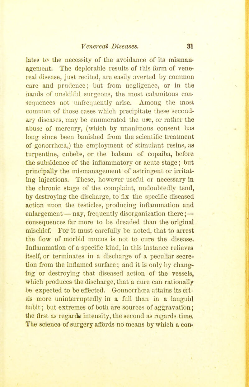 lates ti> the necessity of the avoidance of its misman- Bgemeut. Tlie deplorable results of this form of vene- re.-il disease, just recited, arc easily averted by common care and prudence; but from negligence, or in the hands of uiiskilfid surgeons, the most calamitous con- sequences not uufrequently arise. Among the most common of those cases which precipitate these second- ary diseases, may be enumerated the use, or rather the abuse of mercury, (wliich by unanimous consent has long since been banished fi'om the scientific treatment of gonorrhoea,) the employment of stimulant resins, as turpentine, cubebs, or the balsam of copaiba, before the subsidence of the inflammatory or acute stage; but principally the mismanagement of astringent or irritat- ing injections. These, liowever usefid or necessary in the chronic stage of the complaint, undoubtedly tend, by destroying the discharge, to fix the specilic diseased action >mon the testicles, producing inflammation and enlargement — nay, frequently disorganization there; — consequences far more to be dreaded than the original mischief. For it must carefully be noted, that to arrest the flow of morbid mucus is not to cure the disease. Inflammation of a specific kind, in this instance relieves itself, or terminates in a discharge of a peculiar secre- tion from the inflamed surface; and it is only by chang- ing or destroying that diseased action of the vessels, wiiich produces the discharge, that a cui'c can rationally expected to be efiected. Gonnorrhosa attains its cri- sis more uninterruptedly in a full than in a languid iiabit; but extremes of both are sources of aggravation; tlie first as regards mtensity, the second as regards time. The science of surgery affords no means by which a con«