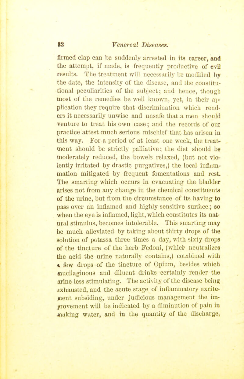Armed clap can be suddenly arrested in its career, and the attempt, if made, is frequentJy productive of evi] results. The tre.'itment will necessarily be motUlied by the date, the intensity of the disease, and the consUtu- tional peculiarities of the subject; and hence, though most of the remedies be well known, yet, in Iheir ai>- plication they requh-e that discrimination which rend- ers it necessarily unwise and unsafe that a nvxn should venture to treat his own case; and the records of oui practice attest much serious mischief that has arisen in Uiis way. For a period of at least one week, the treat- ment should be strictly palliative; the diet shotdd be moderately reduced, the bowels relaxed, (but not vio- lently irritated by dr;istic purgatives,) the local inflam- mation mitigated by frequent fomentations and rest The smarting which occurs in evacuating the bladder arises not from any change in the chemical constituents of the mine, but from tlie circumstance of its having to pass over an inflamed and higliiy sensitive sm-face; so when the eye is inflamed, light, which constitutes its nat- ural stimulus, becomes intolerable. This smarting may be much alleviated by taking about tliirty drops of the solution of potassa three times a day, with sixty drops of the tincture of the herb Fedoni, (Avhicb neutralizes the acid the urine naturally contains,) combined with « few di'ops of the tincture of Opium, besides which nucilaginons and diluent di-inks certainly render the arine less stimulating. The activity of the dise:ise being ixhausted, and the acute stage of uiflammatory excite- <ient subsiding, under judicious management the im- jirovement will be indicated by a diminution of ])ain hi iiakiug water, and in the quantity of the discharge,