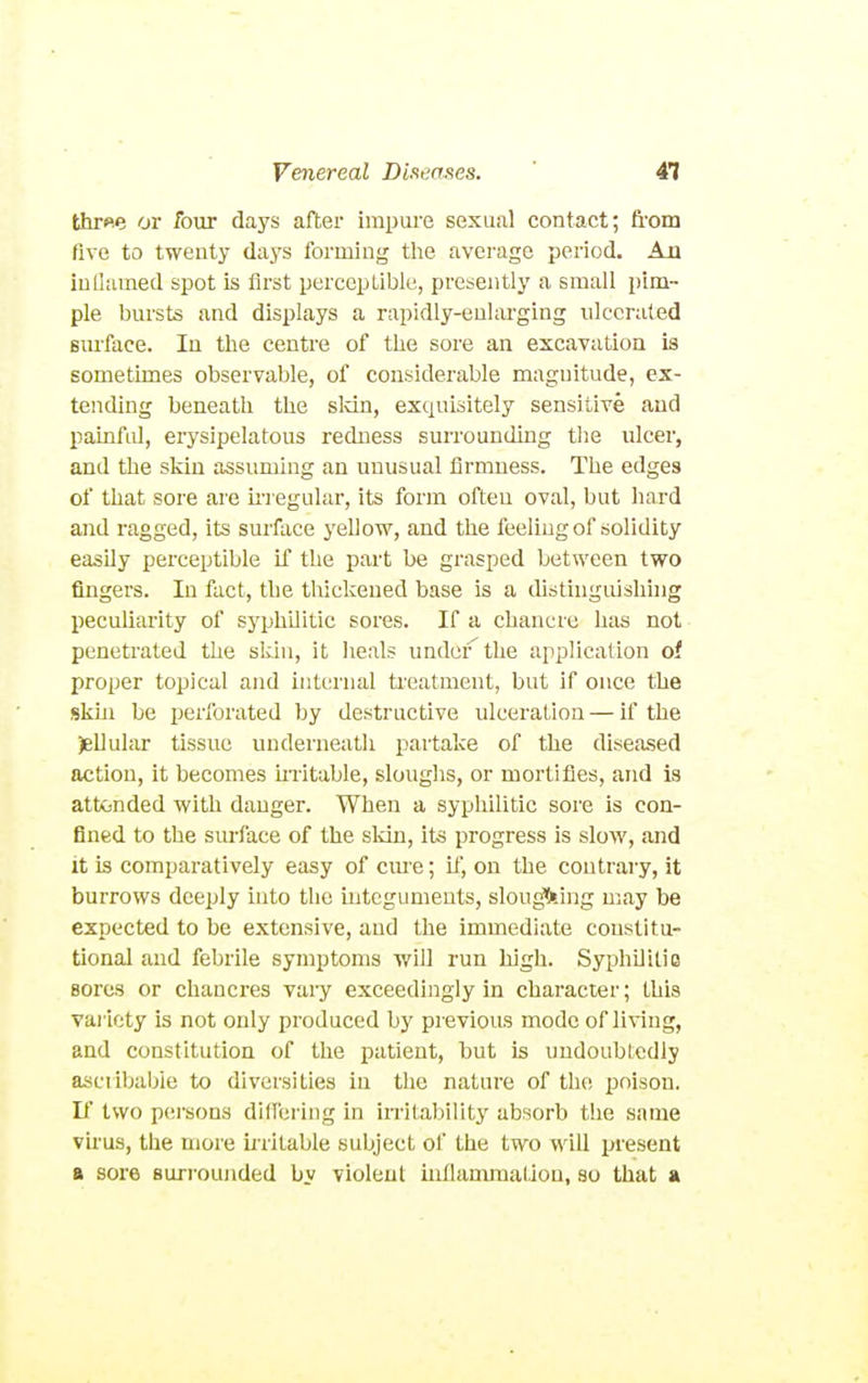 thr«e or four days after impui'e sexual contact; fi'om five to twenty days forming the average period. An iullamed spot is first perceptible, presently a small pim- ple bursts and displays a rapidly-enlarging ulcerated Bmface. In the centre of the sore an excavation is sometimes observable, of considerable magnitude, ex- tending beneath the sldn, exquisitely sensitive and painful, erysipelatous redness surrounding tlie ulcer, and the skin assuming an unusual firmness. The edges of that sore are m egular, its form often oval, but hard and ragged, its surface yellow, and the feeling of solidity easily perceptible if the part be grasped between two fingers. In fact, the thickened base is a distinguislnng peculiarity of syphilitic sores. If a chancre has not penetrated the skin, it heals under'the application of proper topical and internal ti'eatment, but if once the skin be perforated by destructive ulceration — if the )elluliir tissue underneath partake of the diseased action, it becomes mitable, sloughs, or mortifies, and is atttinded with danger. When a syphilitic sore is con- fined to the surface of the sldn, its progress is slow, and it is comparatively easy of cme; if, on the contrary, it burrows deeply into the integuments, slou^.ing may be expected to be extensive, and the immediate constitu- tional and febrile symptoms will run high. Syphilitic sores or chancres vary exceedingly in character; this variety is not only produced by previous mode of living, and constitution of the patient, but is undoubtedly ascribable to diversities in the nature of the poison. If two persons differing in irritability absorb the same virus, the more ii'ritable subject of the two will present a sore surrounded by violent inflammation, so that a
