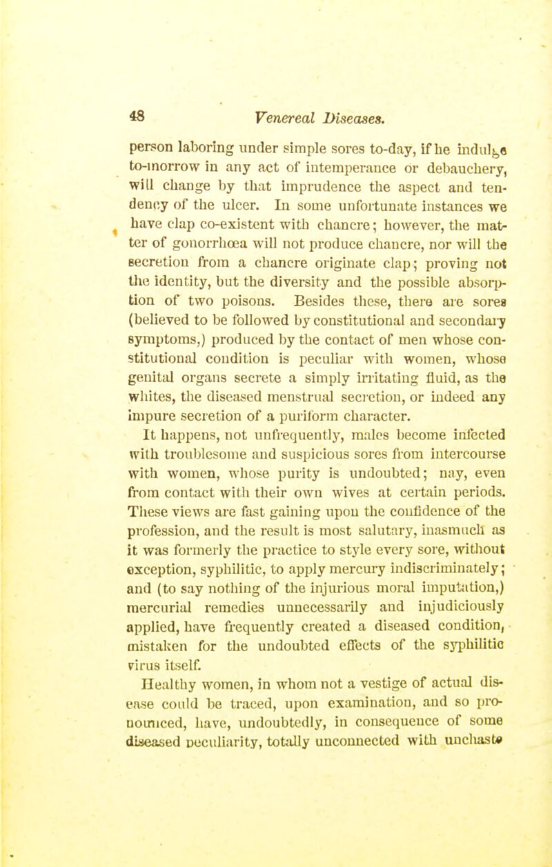 person laboring under simple sores to-day, if he indulge to-morrow in any act of intemperance or debauchery, will change by that imprudence the aspect and ten- dency of the ulcer. In some unfortunate instances we have clap co-existent with chancre; however, the mat- ter of gonorrhoea will not produce chancre, nor will the Becretion from a chancre originate clap; proving not the identity, but the diversity and the possible absoq> tion of two poisons. Besides these, there are sorea (believed to be followed by constitutional and secondary symptoms,) produced by the contact of men whose con- stitutional condition is peculiar with women, whose genital organs secrete a simply irritating fluid, as the whites, the diseased menstrual seci etion, or indeed any impure secretion of a purilbrm chai-acter. It happens, not unfrequently, males become inlected with troublesome and suspicious sores from intercourse with women, whose purity is undoubted; nay, even from contact with their own wives at certain periods. These views are fast gaining upon the confidence of the profession, and the result is most salutary, inasmuch as it was formerly the practice to style every sore, witliout exception, syphilitic, to apply mercury mdiscriminately; and (to say nothing of the injurious moral imputation,) mercuriiil remedies unnecessarily and injudiciously applied, have frequently created a diseased condition, mistaken for the undoubted effects of the syj^hiUtic vivas itself. Healthy women, in whom not a vestige of actual dis- ease could be traced, upon examination, and so pro- nomiced, have, undoubtedly, in consequence of some diseased Doculiarity, totally unconnected with uncliast#
