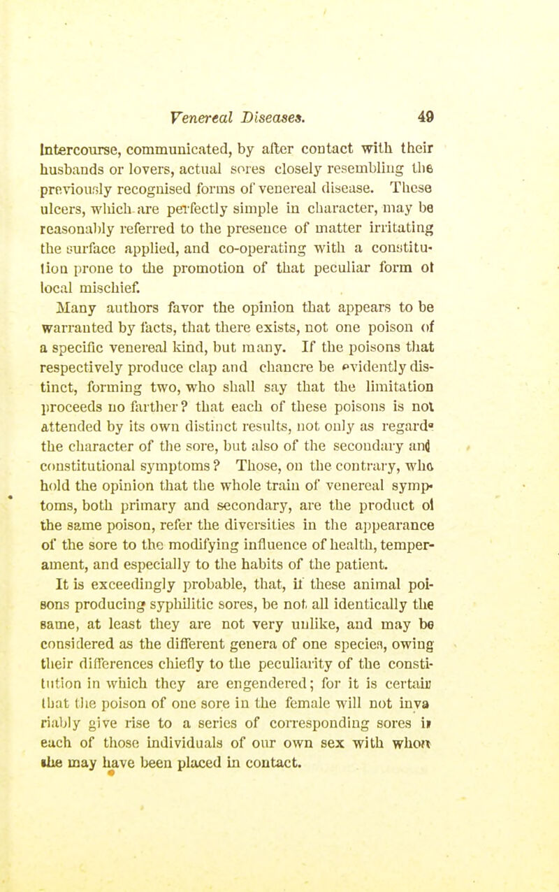 Intercourse, communicated, by after contact with their husbands or lovers, actual sores closely resembling the previously recognised forms of venereal disease. These ulcers, wliich- are perfectly simple in character, may be reasonably referred to tlie presence of matter irritating the surface applied, and co-operating with a constitu- lion prone to the promotion of that peculiar form ot local mischief. Many authors favor the opinion that appears to be warranted by facts, that there exists, not one poison of a specific venereal Idnd, but many. If the poisons tiiat respectively produce clap and chancre be evidently dis- tinct, forming two, who shall say that the limitation proceeds no farther? that each of these poisons is not attended by its own distinct results, not only as regardi? the character of the sore, but also of the secondary and constitutional symptoms ? Those, on the contrai'y, wh<v hold the opinion that the whole train of venereal symp> toms, both primary and secondary, are the product ol the same poison, refer the diversities in the appearance of the sore to the modifying influence of health, temper- ament, and especially to the habits of the patient. It is exceedingly probable, that, il these animal poi- sons producing sypliilitic sores, be not all identically the same, at least they are not very unlike, and may be considered as the different genera of one speciea, owing their differences cliiefly to the peculiarity of the consti- tution in which they are engendered; for it is certain that the poison of one sore in the female will not inva riably give rise to a series of coiTespondiug sores i» each of those individuals of oiu- own sex with who« ilie may have Ijeen placed in contact.