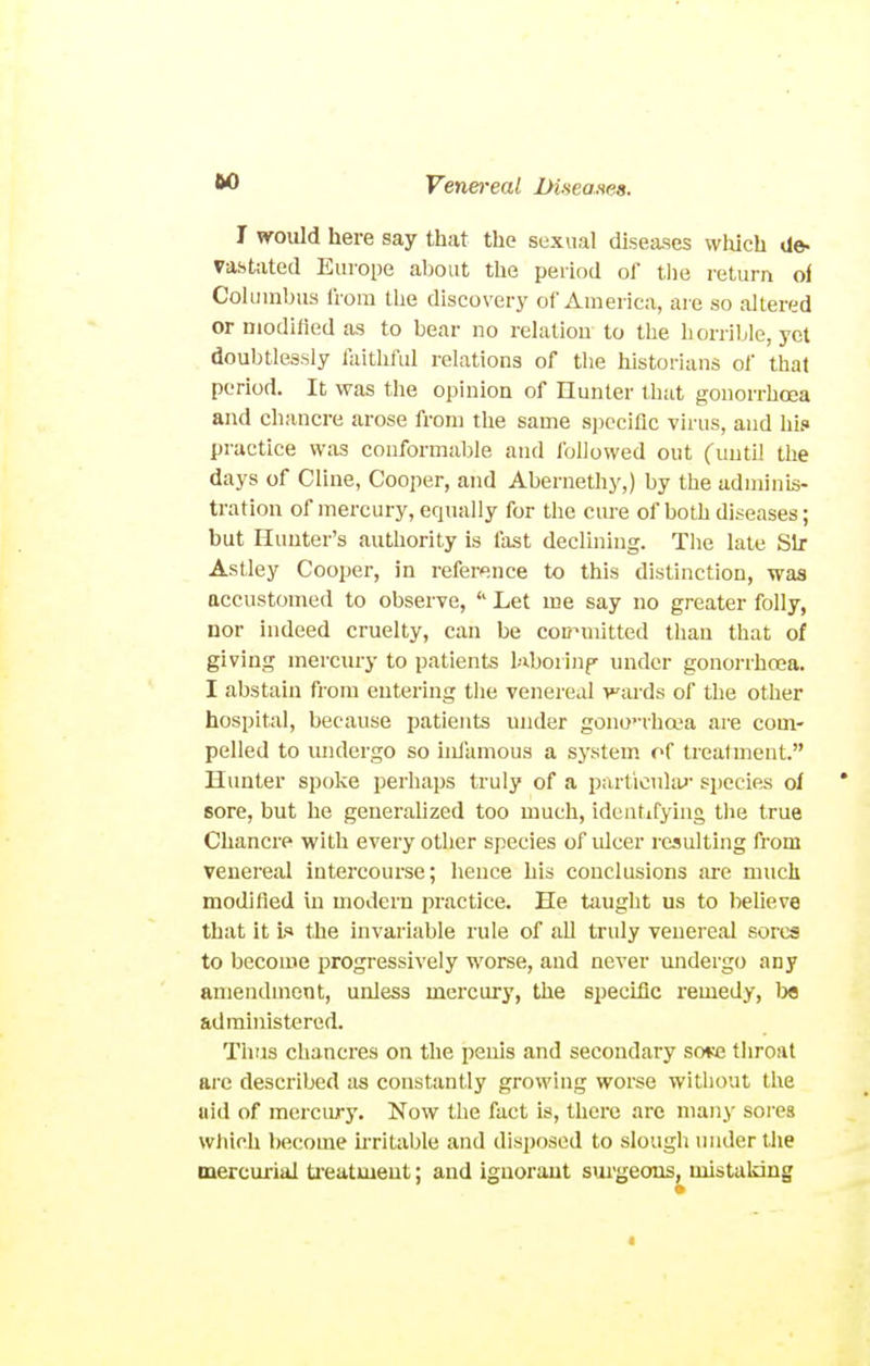 I would here say that the sexvial diseases which de- ra&ttited Europe about the period of the return of Columbus from tlie discovery of America, are so altered or Diodifled as to bear no relation to the horrible, yet doubtlessly faithful relations of the historians of that period. It was the opinion of Hunter that gonorrhoea and chancre arose from tlie same S])cciflc virus, and hif» practice was conformable and followed out (until the days of Cline, Cooper, and Abernethy,) by the adminis- tration of mercury, equally for the cure of both diseases; but Hunter's authority is fast declining. The late Sir Astley Cooper, in refersnce to this distinction, was accustomed to observe,  Let me say no greater folly, nor indeed cruelty, can be coD^mitted than that of giving mercury to patients l;xborinf under gonorrhoea. I abstain from entering the venereal yards of the other hospital, because patients under gono'-rhcea are com- pelled to midergo so inlamous a system of treatment. Hunter spoke perhaps truly of a particuku' species of * sore, but he geuerahzed too much, identifying the true Chancre with eveiy other species of idcer resulting from venereal intercourse; hence his conclusions are much modified in modern practice. He taught us to beUeve that it Li the invai'iable rule of all truly venereal sores to becoaie progressively worse, and never undergo any amendment, unless mercury, the specitic remedy, l^e administered. Thus chancres on the penis and secondary sotte throat arc described as constantly growing worse without the aid of mercury. Now the fact is, there arc many sores wliich become kritable and disposed to slough under the mercurial ti'eatmeut; and iguoraut suigeons, mistaldng «