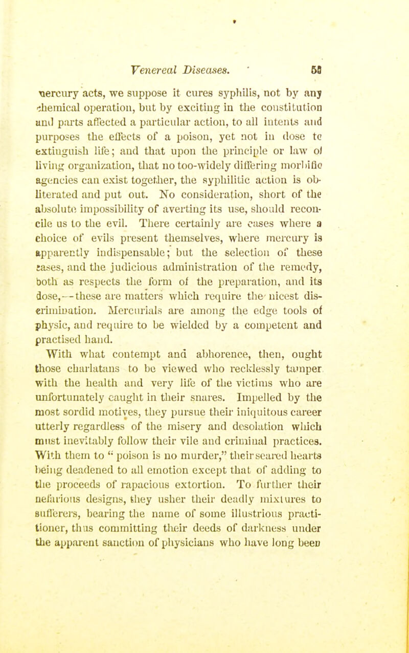 nercury acts, we suppose it cures syphilis, not by any -sliemical operation, but by exciting in the coustiLution ami parts affected a particular action, to all intents and purposes the efl'ects of a poison, yet not in dose tc extiuguiah life; and that upon the prmciple or law oi living organization, that no too-widely differing morliiflo agencies can exist togetlier, the syphilitic action is ob- literated and put out. No consideration, short of the absolute impossibility of averting its use, should recon- cile us to the evil. There certainly are c:ises where a choice of evils present themselves, where mercury is apparently indispensable; but the selection of these lases, and the judicious administration of the remedy, both as respects the form of the preparation, and its dose,—these are matters which require the nicest dis- eriniiuation. Mercurials are among the edge tools of physic, and require to be wielded by a competent and practised hand. With what contempt and abhorence, then, ought those charlatans to be viewed who recklessly tamper with the health and very ILfe of the victims who are unfortunately caught in their snares. Impelled by the most sordid motives, they pursue their iniquitous career utterly regardless of the misery and desolation wliich must inevitably follow their vile and criminal practices. With them to  poison is no murder, their scaixid hearts l)eing deadened to all emotion except that of adding to the proceeds of rapacious extortion. To further their nefarious designs, they usher their deadly mixtures to Buflerers, bearing the name of some illustrious practi- tioner, thus committing tlieir deeds of darkness under the apparent sanction of physicians who have long been